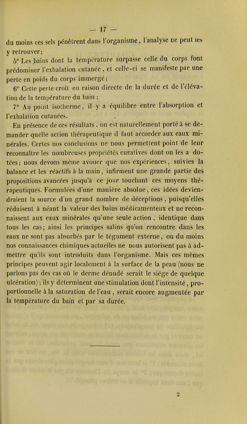 du moins ces sels pénètrent dans l'organisme, l'analyse ne peut les y retrouver; Ô° Les bains dont la température surpasse celle du corps font prédominer l'exhalation cutanée , et celle-ci se manifeste par une perle en poids du corps immergé; 6° Cette perte croit en raison directe de la durée et de l'éléva- tion de la température du bain ; 7° Au point isotherme, il y a équilibre entre l'absorption et l'exhalation cutanées. En présence de ces résultats. on est naturellement porté à se de- mander quelle action thérapeutique il faut accorder aux eaux mi- nérales. Certes nos conclusions ne nous permettent point de leur reconnaître les nombreuses propriétés curalives dont on les a do- tées; nous devons même avouer que nos expériences, suivies la balance et les réactifs à la main, infirment une grande partie des propositions avancées jusqu'à ce jour touchant ces moyens thé- rapeutiques. Formulées d'une manière absolue, ces idées devien- draient la source d'un grand nombre de déceptions , puisqu'elles réduisent à néant la valeur des bains médicamenteux et ne recon- naissent aux eaux minérales qu'une seule action, identique dans tous les cas; ainsi les principes salins qu'on rencontre dans les eaux ne sont pas absorbés par le tégument externe, ou du moins nos connaissances chimiques actuelles ne nous autorisent pas à ad- mettre qu'ils sont introduits dans l'organisme. Mais ces mêmes principes peuvent agir localement à la surface de la peau (nous ne parlons pas des cas où le derme dénudé serait le siège de quelque ulcération) ; ils y déterminent une stimulation dont l'intensité, pro- portionnelle à la saturation de l'eau , serait encore augmentée par la température du bain et par sa durée. 2