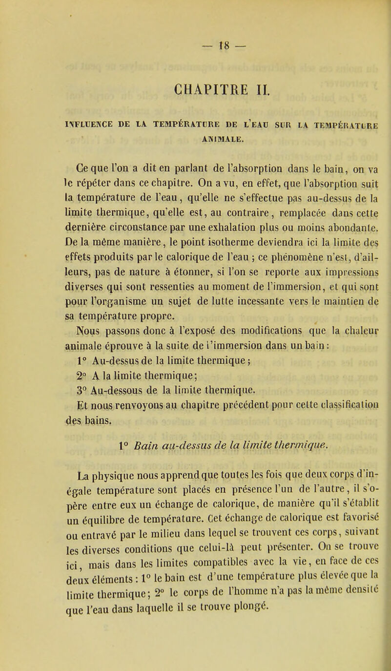 CHAPITRE \l INFLUENCE DE IA TEMPÉRATURE DE l'eAU SUR LA TEMPÉKATL RE ANIMALE. Ce que l'on a dit en parlant de l'absorption dans le bain, on va le répéter dans ce chapitre. On a vu, en effet, que l'absorption suit la température de l'eau, qu'elle ne s'effectue pas au-dessus de la limite thermique, qu'elle est, au contraire, remplacée dans cette dernière circonstance par une exhalation plus ou moins abondante. De la même manière, le point isotherme deviendra ici la limite des effets produits par le calorique de l'eau ; ce phénomène n'est, d'ail- leurs, pas de nature à étonner, si l'on se reporte aux impressions diverses qui sont ressenties au moment de l'immersion, et qui sont pour l'organisme un sujet de lutte incessante vers le maintien de sa température propre. Nous passons donc à l'exposé des modifications que la chaleur animale éprouve à la suite de l'immersion dans un bain: 1° Au-dessus de la limite thermique; 2° A la limite thermique; 3° Au-dessous de la limite thermique. Et nous renvoyons au chapitre précédent pour cette classification des bains. 1° Bain au-dessus de la limite thermique. La physique nous apprend que toutes les fois que deux corps d'in- égale température sont placés en présence l'un de l'autre, il s'o- père entre eux un échange de calorique, de manière qu'il s'établit un équilibre de température. Cet échange de calorique est favorisé ou entravé par le milieu dans lequel se trouvent ces corps, suivant les diverses conditions que celui-là peut présenter. On se trouve ici, mais dans les limites compatibles avec la vie, en face de ces deux éléments : 1° le bain est d'une température plus élevée que la limite thermique; 2° le corps de l'homme n'a pas la même densité que l'eau dans laquelle il se trouve plongé.
