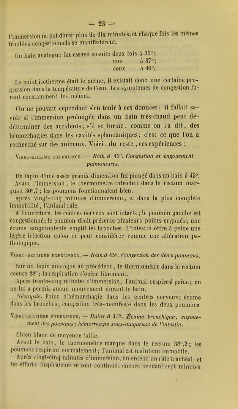 l'immersion ne put durer plus de dix minutes, et chaque fois les mêmes troubles congestionnels se manifestèrent. Un bain analogue fut essayé ensuite deux fois à 35°; une à 37° ; deux à 40°. Le point isotherme était le même, il existait donc une certaine pro- gression dans la température de l'eau. Les symptômes de congestion fu- rent constamment les mêmes. On ne pouvait cependant s'en tenir à ces données-, il fallait sa- voir si l'immersion prolongée dans un bain très-chaud peut dé- déterminer des accidents; s'il se forme, comme on Ta dit, des hémorrhagies dans les cavités splanchniques ; c'est ce que l'on a recherché sur des animaux. Voici, du reste , ces expériences : Vingt-sixième expérience. — Bain à 45°. Congestion et engouement pulmonaires. Un lapin d'une assez grande dimension fut plongé dans un bain à 45°. Avant l'immersion , le thermomètre introduit dans le rectum mar- quait 30°,7; les poumons fonctionnaient bien. Après vingt-cinq minutes d'immersion, et dans la plus complète immobilité, l'animal râle. A l'ouverture, les centres nerveux sont intacts ; le poumon gauche est congestionné; le poumon droit présente plusieurs points engoués; une écume sanguinolente emplit les bronches. L'intestin offre à peine une légère injection qu'on ne peut considérer comme une altération pa- thologique. Vi.ngt ■ septième expérience. — Bain à 45°. Congestion des deux poumons. Sur un lapin analogue au précédent, le thermomètre dans le rectum accuse 28°; la respiration s'opère librement. Après trente-cinq minutes d'immersion, l'animal respire à peine; on ne lui a permis aucun mouvement durant le bain. Nécropsie. Point d'hémorrhagie dans les centres nerveux; écume dans les bronches; congestion très-manifeste dans les deux poumons. Vingt-huitième expérience. — Bains à 45°. Écume bronchique, engoue- ment des poumons; hémorrhagie sous-muqueuse de l'intestin. Chien blanc de moyenne faille. Avant le bain, le thermomètre marque dans le reclum 38°,2; les poumons respirent normalement; l'animal est maintenu immobile. Après vingt-cinq minutes d'immersion, on entend un râle trachéal, et. les efforts inspirateurs se sont continués encore pendant sept minutes.