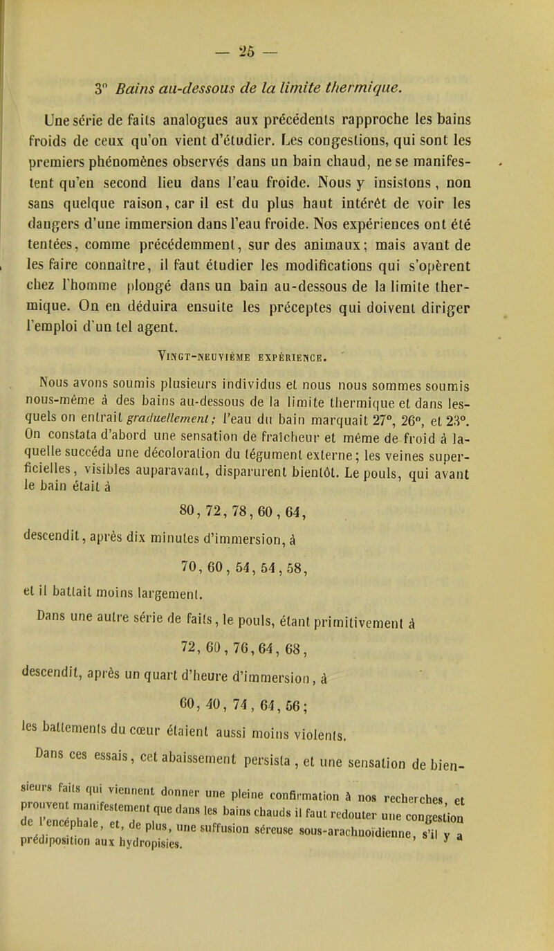 3 Bains au-dessous de la limite thermique. Une série de fails analogues aux précédents rapproche les bains froids de ceux qu'on vient d'étudier. Les coDgeslions, qui sont les premiers phénomènes observés dans un bain chaud, ne se manifes- tent qu'en second lieu dans l'eau froide. Nous y insistons, non sans quelque raison, car il est du plus haut intérêt de voir les dangers d'une immersion dans l'eau froide. Nos expériences ont été tentées, comme précédemment, sur des animaux; mais avant de les faire connaître, il faut étudier les modifications qui s'opèrent chez l'homme plongé dans un bain au-dessous de la limite ther- mique. On en déduira ensuite les préceptes qui doivent diriger l'emploi d'un tel agent. Vingt-neuvième expérience. Nous avons soumis plusieurs individus et nous nous sommes soumis nous-méme à des bains au-dessous de la limite thermique et dans les- quels on entrait graduellement; l'eau du bain marquait 27°, 26°, et 23°. On constata d'abord une sensation de fraîcheur et même de froid à la- quelle succéda une décoloration du tégument externe; les veines super- ficielles, visibles auparavant, disparurent bientôt. Le pouls, qui avant le bain était à 80,72,78,60,64, descendit, après dix minutes d'immersion, à 70, 60, 54, 54,58, et il battait moins largement. Dans une autre série de faits, le pouls, étant primitivement à 72, 60, 76,64, 68, descendit, après un quart d'heure d'immersion, à 60, 40, 74, 64,56; les battements du cœur étaient aussi moins violents. Dans ces essais, cet abaissement persista , et une sensation de bien- sieurs faits qui viennent donner une pleine confirmation à nos recherches et 7~e::7Tt,ans ,es bains chauds 11 faiu « ~ tn^:^~°a SéreUSC —tienne, s, , .