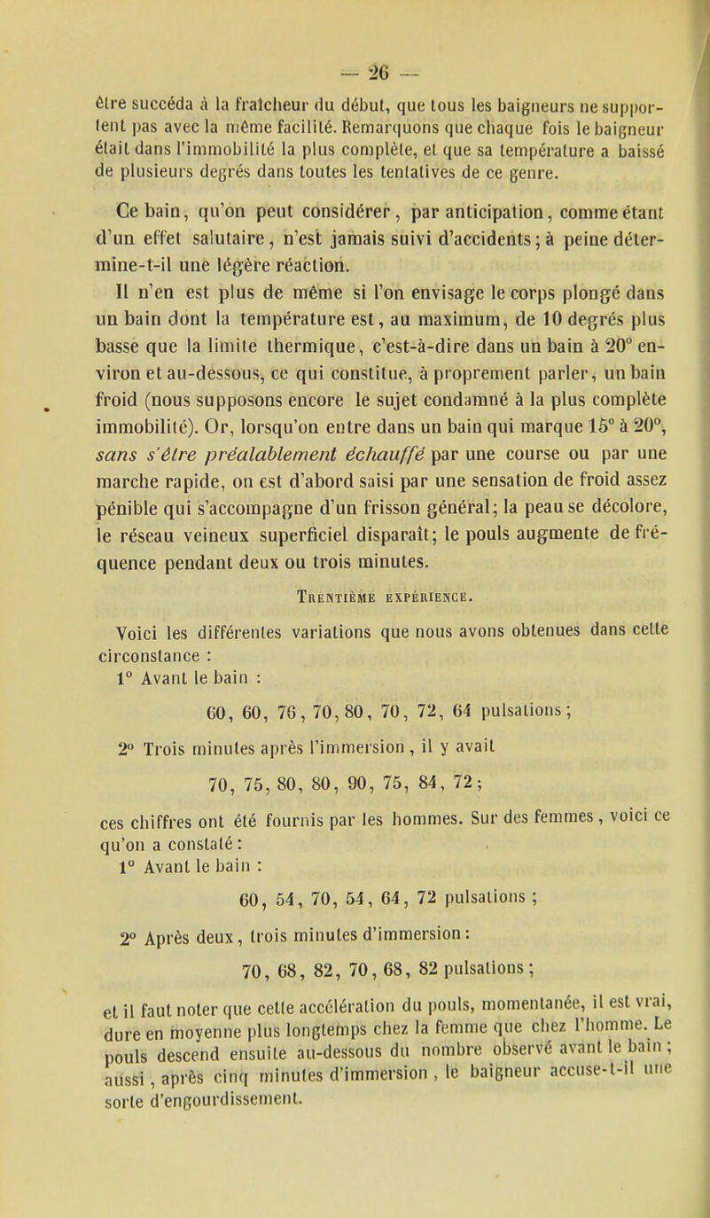 Être succéda à la fraîcheur du début, que tous les baigneurs ne suppor- tent pas avec la même facilité. Remarquons que chaque fois le baigneur était dans l'immobilité la plus complète, et que sa température a baissé de plusieurs degrés dans toutes les tentatives de ce genre. Ce bain, qu'on peut considérer, par anticipation, comme étant d'un effet salutaire, n'est jamais suivi d'accidents ; à peine déter- mine-t-il une légère réaction. Il n'en est plus de même si l'on envisage le corps plongé dans un bain dont la température est, au maximum, de 10 degrés plus basse que la limite thermique, c'est-à-dire dans un bain à 20° en- viron et au-dessous, ce qui constitue, à proprement parler, un bain froid (nous supposons encore le sujet condamné à la plus complète immobilité). Or, lorsqu'on entre dans un bain qui marque 15° à 20°, sans s'être préalablement échauffé par une course ou par une marche rapide, on est d'abord saisi par une sensation de froid assez pénible qui s'accompagne d'un frisson général; la peau se décolore, le réseau veineux superficiel disparaît; le pouls augmente de fré- quence pendant deux ou trois minutes. Trentième expérience. Voici les différentes variations que nous avons obtenues dans celte circonstance : 1° Avant le bain : C0, 60, 76, 70,80, 70, 72, 64 pulsations; 2° Trois minutes après l'immersion , il y avait 70, 75, 80, 80, 90, 75, 84, 72; ces chiffres ont été fournis par les hommes. Sur des femmes, voici ce qu'on a constaté : 1° Avant le bain : 60, 54, 70, 54, 64, 72 pulsations ; 2° Après deux, trois minutes d'immersion: 70, 68, 82, 70, 68, 82 pulsations; et il faut noter que cette accélération du pouls, momentanée, il est vrai, dure en moyenne plus longtemps chez la femme que chez l'homme. Le pouls descend ensuite au-dessous du nombre observé avant le bain ; aussi, après cinq minutes d'immersion , le baigneur accuse-t-il une sorte d'engourdissement.