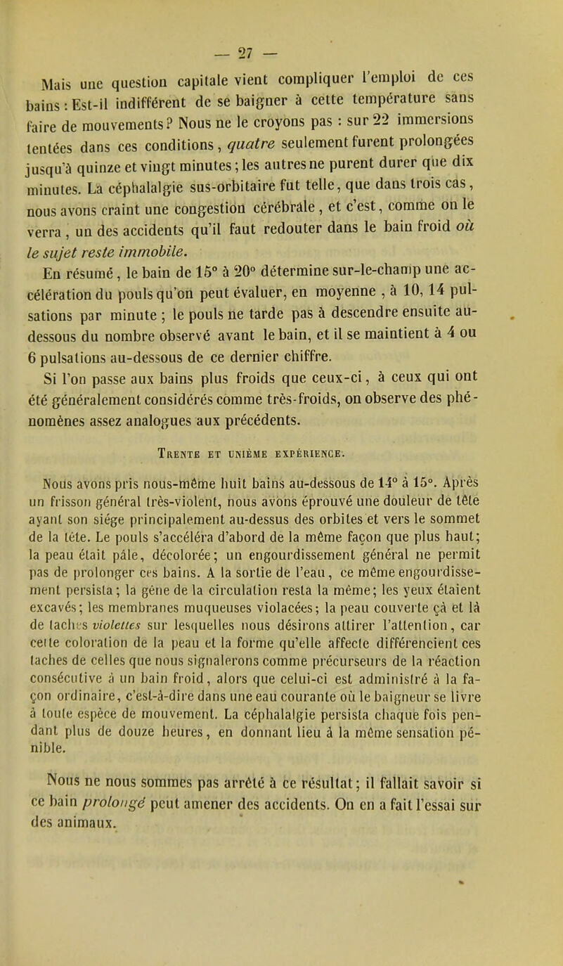 Mais une question capitale vient compliquer l'emploi de ces bains : Est-il indifférent de se baigner à cette température sans faire de mouvements? Nous ne le croyons pas : sur 22 immersions tentées dans ces conditions, quatre seulement furent prolongées jusqu'à quinze et vingt minutes ; les autres ne purent durer que dix minutes. La céphalalgie sus-orbitaire fut telle, que dans trois cas, nous avons craint une congestion cérébrale , et c'est, comme on le verra , un des accidents qu'il faut redouter dans le bain froid où le sujet reste immobile. En résumé, le bain de 15° à 20° détermine sur-le-champ une ac- célération du pouls qu'on peut évaluer, en moyenne , à 10,14 pul- sations par minute ; le pouls ne tarde pas à descendre ensuite au- dessous du nombre observé avant le bain, et il se maintient à 4 ou 6 pulsations au-dessous de ce dernier chiffre. Si l'on passe aux bains plus froids que ceux-ci, à ceux qui ont été généralement considérés comme très-froids, on observe des phé- nomènes assez analogues aux précédents. Trente et unième expérience. Nous avons pris nous-même huit bains au-dessous de 14° à 15°. Après un frisson général Irès-violent, nous avons éprouvé une douleur de lêle ayant son siège principalement au-dessus des orbites et vers le sommet de la léte. Le pouls s'accéléra d'abord de la même façon que plus haut; la peau était pâle, décolorée; un engourdissement général ne permit pas de prolonger ces bains. A la sortie de l'eau, ce même engourdisse- ment persista; la gêne de la circulation resta la même; les yeux étaient excavés; les membranes muqueuses violacées; la peau couverte çà et là de lâches violettes sur lesquelles nous désirons attirer l'attention, car celle coloration de la peau et la forme qu'elle affecle différencient ces taches de celles que nous signalerons comme précurseurs de la réaction consécutive à un bain froid, alors que celui-ci est administré à la fa- çon ordinaire, c'est-à-dire dans une eau courante où le baigneur se livre à loule espèce de mouvement. La céphalalgie persista chaque fois pen- dant plus de douze heures, en donnant lieu à la même sensation pé- nible. Nous ne nous sommes pas arrêté à ce résultat; il fallait savoir si ce bain prolongé peut amener des accidents. On en a fait l'essai sur des animaux.