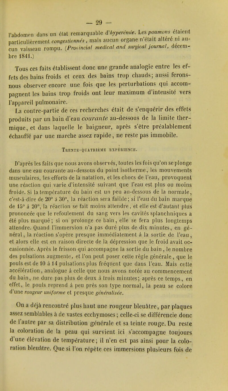 l'abdomen dans un état remarquable A'/iypcrémie. Les poumons étaient particulièrement congestionnés, mais aucun organe n'était altéré ni au- cun vaisseau rompu. (Provincial médical and surgical journal, décem- bre 1841.) Tous ces faits établissent donc une grande analogie entre les ef- fets des bains froids et ceux des bains trop chauds; aussi ferons- nous observer encore une fois que les perturbations qui accom- pagnent les bains trop froids ont leur maximum d'intensité vers l'appareil pulmonaire. La contre-partie de ces recherches était de s'enquérir des effets produits par un bain d'eau courante au-dessous de la limite ther- mique, et dans laquelle le baigneur, après s'être préalablement échauffé par une marche assez rapide, ne reste pas immobile. Trente-quatrième expérience. D'après les faits que nous avons observés, toutes les fois qu'on se plonge dans une eau courante au-dessous du point isotherme, les mouvements ■musculaires, les efforts de la natation, et les chocs de l'eau, provoquent une réaction qui varie d'intensité suivant que l'eau est plus ou moins froide. Si la température du bain est un peu au-dessous de la normale, c'est-à-dire de 20° à 30°, la réaction sera faible; si l'eau du bain marque de 15° à 20°, la réaction se fait moins attendre, et elle est d'autant plus prononcée que le refoulement du sang vers les cavités splanchniques a été plus marqué; si on prolonge ce bain, elle se fera plus longtemps attendre. Quand l'immersion n'a pas duré plus de dix minutes, en gé- néral, la réaction s'opère presque immédiatement à la sortie de l'eau, et alors elle est en raison directe de la dépression que le froid avait oc- casionnée. Après le frisson qui accompagne la sortie du bain, le nombre des pulsations augmente, et l'on peut poser celle règle générale, que le pouls est de 10 à 14 pulsations plus fréquent que dans l'eau. Mais cette accélération, analogue à celle que nous avons nolée au commencement du bain, ne dure pas plus de deux A trois minutes; après ce temps, en effet, le pouls reprend à peu près son type normal, la peau se colore d'une rougeur uniforme et presque généralisée. On a déjà rencontré plus haut une rougeur bleuâtre, par plaques assez semblables à de vastes ecchymoses ; celle-ci se différencie donc de l'autre par sa distribution générale et sa teinte rouge. Du reste la coloration de la peau qui survient ici s'accompagne toujours d'une élévation de température; il n'en est pas ainsi pour la colo- ration bleuâtre. Que si l'on répète ces immersions plusieurs fois de