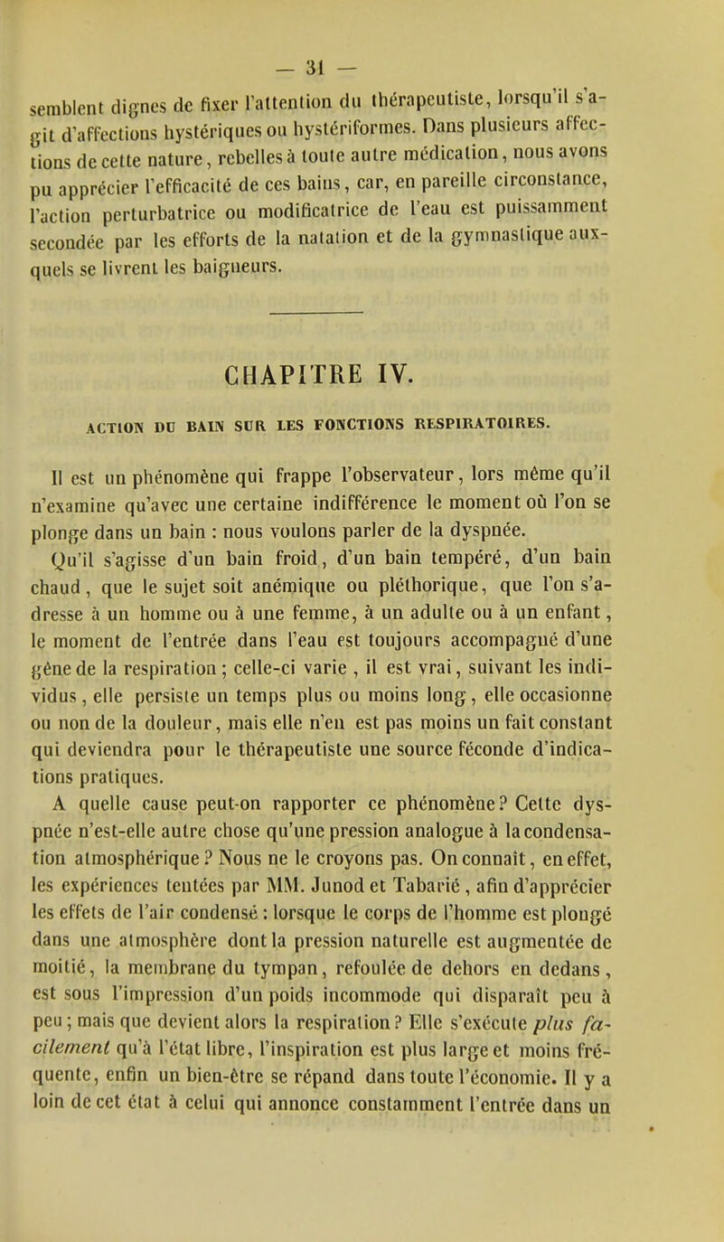 semblent dignes de fixer l'attention du thérapeulisle, lorsqu'il s'a- git d'affections hystériques ou hystériformes. Dans plusieurs affec- tions de cette nature, rebelles à toute autre médication, nous avons pu apprécier l'efficacité de ces bains, car, en pareille circonstance, l'action perturbatrice ou modificatrice de l'eau est puissamment secondée par les efforts de la natation et de la gymnastique aux- quels se livrent les baigneurs. CHAPITRE IV. ACTION DD BAIN SDR IES FONCTIONS RESPIRATOIRES. Il est un phénomène qui frappe l'observateur, lors même qu'il n'examine qu'avec une certaine indifférence le moment où l'on se plonge dans un bain : nous voulons parler de la dyspnée. Qu'il s'agisse d'un bain froid, d'un bain tempéré, d'un bain chaud, que le sujet soit anémique ou pléthorique, que l'on s'a- dresse à un homme ou à une femme, à un adulte ou à un enfant, le moment de l'entrée dans l'eau est toujours accompagné d'une gêne de la respiration; celle-ci varie , il est vrai, suivant les indi- vidus , elle persiste un temps plus ou moins long, elle occasionne ou non de la douleur, mais elle n'en est pas moins un fait constant qui deviendra pour le thérapeutiste une source féconde d'indica- tions pratiques. A quelle cause peut-on rapporter ce phénomène? Celte dys- pnée n'est-elle autre chose qu'une pression analogue à la condensa- tion atmosphérique? Nous ne le croyons pas. On connaît, en effet, les expériences tentées par MM. Junod et Tabarié, afin d'apprécier les effets de l'air condensé : lorsque le corps de l'homme est plongé dans une atmosphère dont la pression naturelle est augmentée de moitié, la membrane du tympan, refoulée de dehors en dedans, est sous l'impression d'un poids incommode qui disparaît peu à peu; mais que devient alors la respiration? Elle s'exécute plus fa- cilement qu'à l'état libre, l'inspiration est plus large et moins fré- quente, enfin un bien-être se répand clans toute l'économie. Il y a loin de cet état à celui qui annonce constamment l'entrée dans un