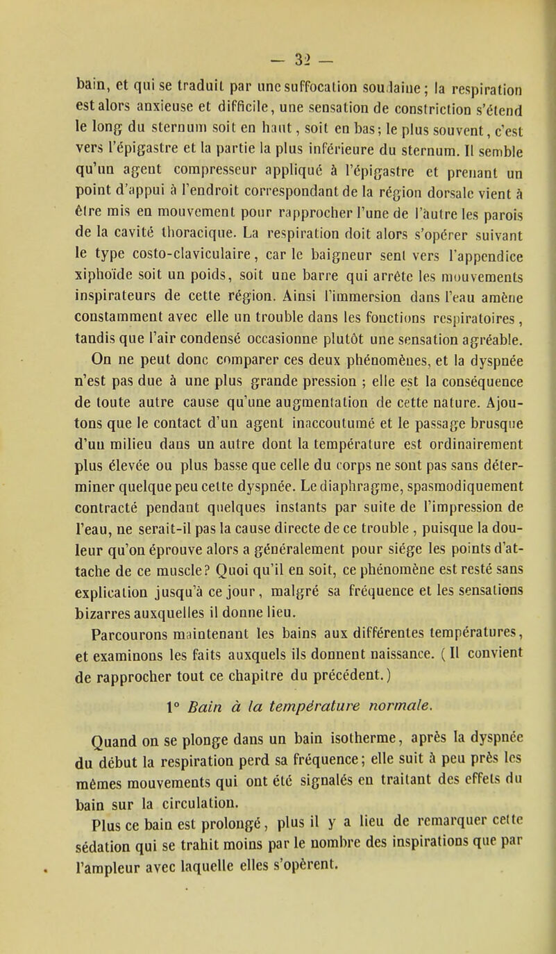 bain, et qui se traduit par une suffocation soudaine; la respiration est alors anxieuse et difficile, une sensation de constriction s'étend le long du sternum soit en haut, soit en bas; le plus souvent, c'est vers l'épigastre et la partie la plus inférieure du sternum. Il semble qu'un agent compresseur appliqué à l'épigastre et prenant un point d'appui à l'endroit correspondant de la région dorsale vient à êlre mis en mouvement pour rapprocher l'une de l'autre les parois de la cavité thoracique. La respiration doit alors s'opérer suivant le type costo-claviculaire, carie baigneur senl vers l'appendice xiphoïde soit un poids, soit une barre qui arrête les mouvements inspirateurs de cette région. Ainsi l'immersion dans l'eau amène constamment avec elle un trouble dans les fonctions respiratoires, tandis que l'air condensé occasionne plutôt une sensation agréable. On ne peut donc comparer ces deux phénomènes, et la dyspnée n'est pas due à une plus grande pression ; elle est la conséquence de toute autre cause qu'une augmentation de cette nature. Ajou- tons que le contact d'un agent inaccoutumé et le passage brusque d'un milieu dans un autre dont la température est ordinairement plus élevée ou plus basse que celle du corps ne sont pas sans déter- miner quelque peu celte dyspnée. Le diaphragme, spasmodiquement contracté pendant quelques instants par suite de l'impression de l'eau, ne serait-il pas la cause directe de ce trouble , puisque la dou- leur qu'on éprouve alors a généralement pour siège les points d'at- tache de ce muscle? Quoi qu'il en soit, ce phénomène est resté sans explication jusqu'à ce jour, malgré sa fréquence et les sensations bizarres auxquelles il donne lieu. Parcourons maintenant les bains aux différentes températures, et examinons les faits auxquels ils donnent naissance. ( Il convient de rapprocher tout ce chapitre du précédent.) 1° Bain à la température normale. Quand on se plonge dans un bain isotherme, après la dyspnée du début la respiration perd sa fréquence; elle suit à peu près les mêmes mouvements qui ont été signalés en traitant des effets du bain sur la circulation. Plus ce bain est prolongé, plus il y a lieu de remarquer celte sédation qui se trahit moins par le nombre des inspirations que par l'ampleur avec laquelle elles s'opèrent.