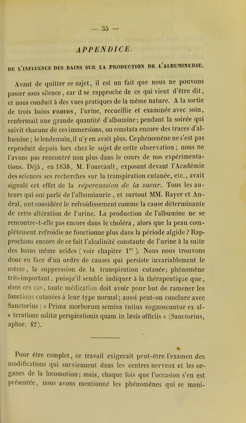 APPENDICE. DE L INFLUENCE DES BAINS SUR LA PRODUCTION DE L'ALBUMINURIE. Avant de quitter ce sujet, il est un fait que nous ne pouvons passer sous silence, car il se rapproche de ce qui vient d'être dit, et nous conduit à des vues pratiques de la même nature. A la sortie de trois bains froids, l'urine, recueillie et examinée avec soin, renfermait une grande quantité d'albumine; pendant la soirée qui suivit chacune de ces immersions, on constata encore des traces d'al- bumine; le lendemain, il n'y en avait plus. Ce phénomène ne s'est pas reproduit depuis lors chez le sujet de cette observation; nous ne l'avons pas rencontré non plus dans le cours de nos expérimenta- tions. Déjà, en 1838, M. Fourcault, exposant devant l'Académie des sciences ses recherches sur la transpiration cutanée, etc., avait signalé cet effet de la répercussion de la sueur. Tous les au- teurs qui ont parlé de l'albuminurie , et surtout MM. Rayer et An- dral, ont considéré le refroidissement comme la cause déterminante de cette altération de l'urine. La production de l'albumine ne se rencontrc-t-elle pas encore dans le choléra, alors que la peau com- plètement refroidie ne fonctionne plus dans la période algide ? Rap- prochons encore de ce fait l'alcalinité constante de l'urine à la suite des bains même acides ( voir chapitre 1er ). Nous nous trouvons donc en face d'un ordre de causes qui persiste invariablement le même, la suppression de la transpiration cutanée; phénomène très-important, puisqu'il semble indiquer à la thérapeutique que, dans ces cas, toute médication doit avoir pour but de ramener les fondions cutanées à leur type normal; aussi peut-on conclure avec Sanctorius : « Prima morborum semina tutius cognoscuntur ex ai- es teratione solitœ perspiralionis quam in laesis officiis » (Sanctorius, aphor. 42). Pour être complet, ce travail exigerait peut-être l'examen des modifications qui surviennent dans les centres nerveux et les or- ganes de la locomotion; mais, chaque fois que l'occasion s'en est présentée, nous avons mentionné les phénomènes qui se mani-