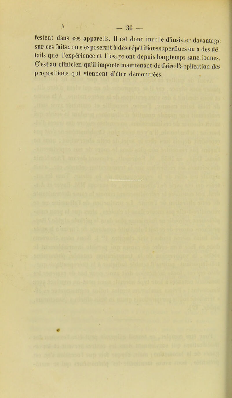 testent dans ces appareils. Il est donc inutile d'insister davantage sur ces faits; on s'exposerait à des répétitionssuperflues ou à des dé- tails que l'expérience et l'usage ont depuis longtemps sanciionnés. C'est au clinicien qu'il importe maintenant de faire l'application des propositions qui viennent d'être démontrées. 9