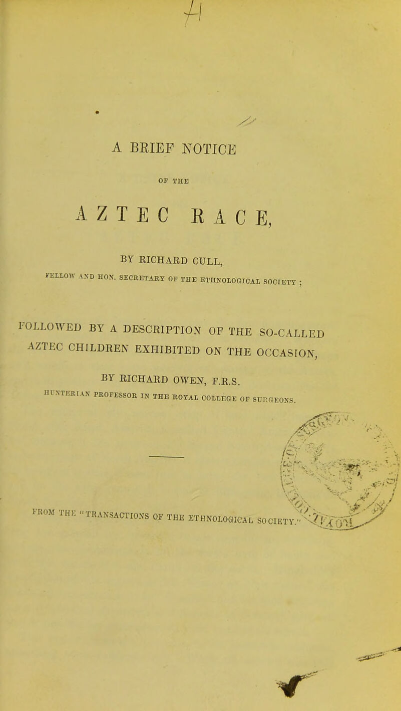 4-i A BRIEF NOTICE OF THE AZTEC RACE, BY EICHARD CULL, FELLOW AXD HON. SECHETARY OF THE ETHNOIOGICAL SOCIETY ; FOLLOWED BY A DESCRIPTION OF THE SO-CALLED AZTEC CHILDREN EXHIBITED ON THE OCCASION BY RICHARD OWEN, F.R.S. lU N-TERIAN PROFESSOE IN THE ROYAL COLLEGE OF SUHOEONS. '- f ...... - \ KROM THK TRAKSACTIOXS OF THE ETHNOLOGICAL SOCIETV^^i]^^' ^