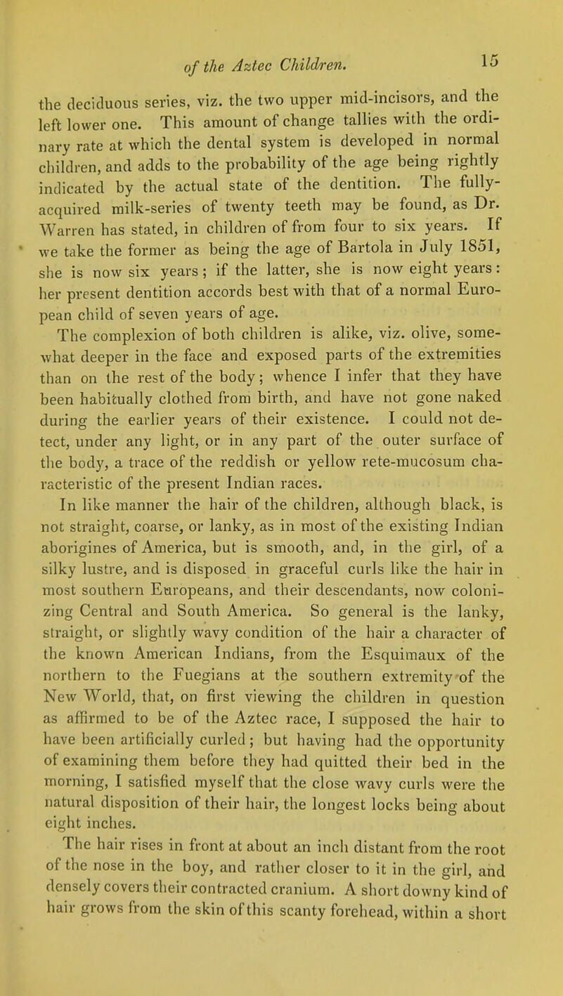 the deciduous series, viz. the two upper mid-incisors, and the left lower one. This amount of change tallies with the ordi- nary rate at which the dental system is developed in normal children, and adds to the probability of the age being rightly indicated by the actual state of the dentition. The fully- acquired milk-series of twenty teeth may be found, as Dr. Warren has stated, in children of from four to six years. If we take the former as being the age of Bartola in July 1851, she is now six years ; if the latter, she is now eight years: her present dentition accords best with that of a normal Euro- pean child of seven years of age. The complexion of both children is alike, viz. olive, some- what deeper in the face and exposed parts of the extremities than on the rest of the body; whence I infer that they have been habitually clothed from birth, and have not gone naked during the earlier years of their existence. I could not de- tect, under any light, or in any part of the outer surface of the body, a trace of the reddish or yellow rete-mucosum cha- racteristic of the present Indian races. In like manner the hair of the children, although black, is not straight, coarse, or lanky, as in most of the existing Indian aborigines of America, but is smooth, and, in the girl, of a silky lustre, and is disposed in graceful curls like the hair in most southern Europeans, and their descendants, now coloni- zing Central and South America. So general is the lanky, straight, or slightly wavy condition of the hair a character of the known American Indians, from the Esquimaux of the northern to the Fuegians at the southern extremityof the New World, that, on first viewing the children in question as affirmed to be of the Aztec race, I supposed the hair to have been artificially curled ; but having had the opportunity of examining them before they had quitted their bed in the morning, I satisfied myself that the close wavy curls were the natural disposition of their hair, the longest locks being about eight inches. The hair rises in front at about an inch distant from the root of the nose in the boy, and ratlier closer to it in the girl, and densely covers their contracted cranium. A short downy kind of hair grows from the skin of this scanty forehead, within a short