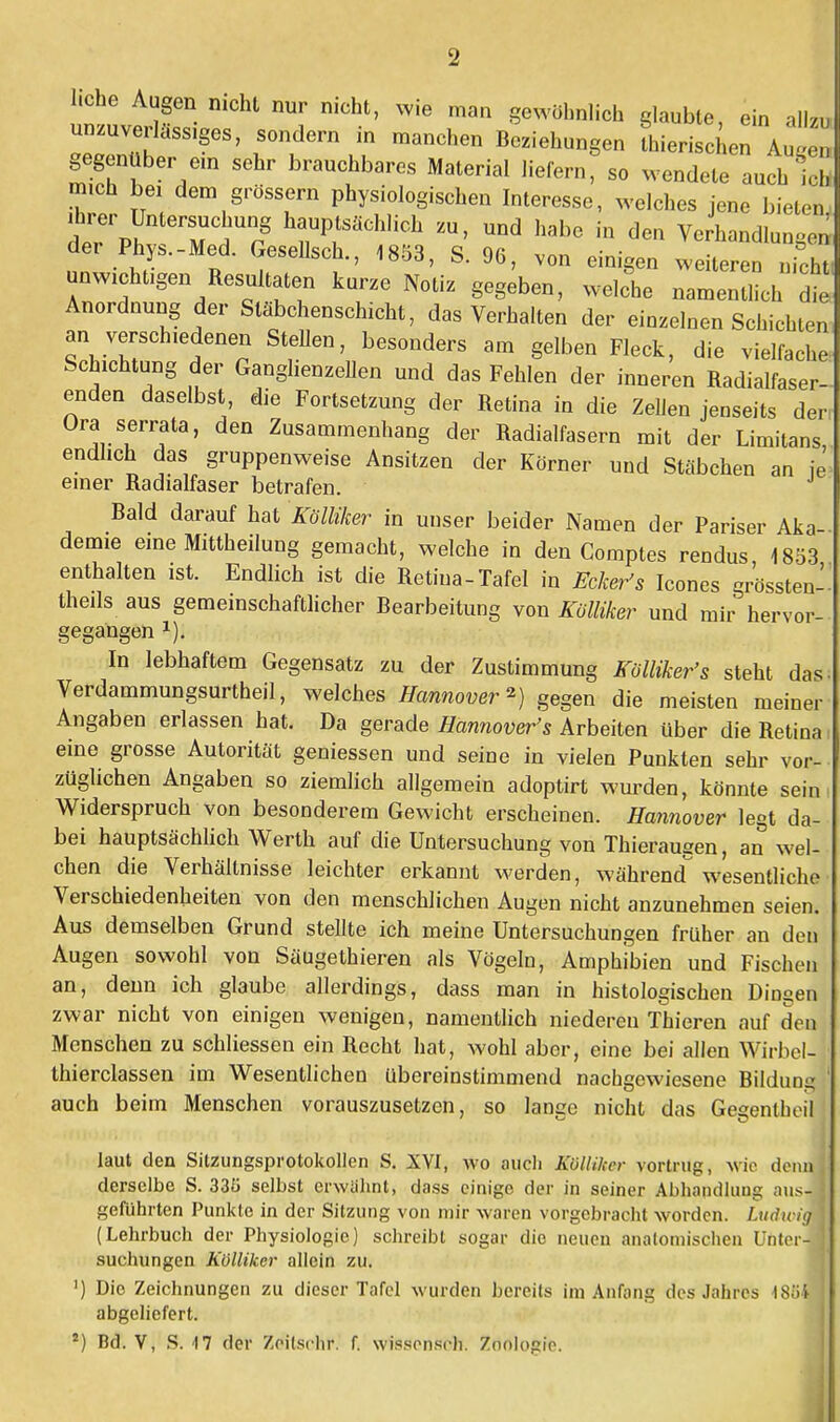 Lehe Augen nicht nur nicht, wie man gewöhnlich glaubte, ein allzu unzuverlässiges, sondern in manchen Beziehungen thierischen Augen gegenüber ein sehr brauchbares Material liefern, so wendete auch Ich mich bei dem grössern physiologischen Interesse, welches jene bieten, ihrer Untersuchung hauptsachlich zu, und habe in den Verhandlungen der Phys.-Med. Gesellsch., 1853, S. 96, von einigen weiteren nu unwichtigen Resultaten kurze Notiz gegeben, welle namSch tl Anordnung der Stäbchenschicht, das Verhalten der einzelnen Schichten an verschiedenen Stehen, besonders am gelben Fleck, die vielfache Schichtung der Ganglienzellen und das Fehlen der inneren Radialfaser- enden daselbst, die Fortsetzung der Retina in die Zellen jenseits der, Ura serrata, den Zusammenhang der Radialfasern mit der Limitans endlich das gruppenweise Ansitzen der Körner und Stäbchen an ie einer Radialfaser betrafen. Bald darauf hat Kölliker in unser beider Namen der Pariser Aka- demie eine Mittheilung gemacht, welche in den Comptes rendus 1853 enthalten ist. Endlich ist die Retina-Tafel in Ecker's Icones grössten-. theils aus gemeinschaftlicher Bearbeitung von Kölliker und mir hervor gegangen In lebhaftem Gegensatz zu der Zustimmung Kölliker's steht das Verdammungsurtheil, welches Hannover*) gegen die meisten meiner Angaben erlassen hat. Da gerade Hannovers Arbeiten über die Retina, eine grosse Autorität geniessen und seine in vielen Punkten sehr vor- züglichen Angaben so ziemlich allgemein adoptirt wurden, könnte sein Widerspruch von besonderem Gewicht erscheinen. Hannover legt da- bei hauptsächlich Werth auf die Untersuchung von Thieraugen, an wel- chen die Verhältnisse leichter erkannt werden, während wesentliche Verschiedenheiten von den menschlichen Augen nicht anzunehmen seien. Aus demselben Grund stellte ich meine Untersuchungen früher an den Augen sowohl von Säugethieren als Vögeln, Amphibien und Fischen an, denn ich glaube allerdings, dass man in histologischen Dingen zwar nicht von einigen wenigen, namentlich niederen Thieren auf den Menschen zu schliessen ein Recht hat, wohl aber, eine bei allen Wirbel- 1 thierclassen im Wesentlichen übereinstimmend nachgewiesene Bildung auch beim Menschen vorauszusetzen, so lange nicht das Gegenlbeilj laut den Sitzungsprotokollen S. XYI, wo auch Kölliker vortrug, wie dennji derselbe S. 33f> selbst erwähnt, dass einige der in seiner Abhandlung aus- geführten Punkte in der Sitzung von mir waren vorgebracht worden. Ludwig (Lehrbuch der Physiologie) schreibt sogar die neuen anatomischen Unter-* suchungen Kölliker allein zu. ') Die Zeichnungen zu dieser Tafel wurden bereits im Anfang des Jahres tSüi | abgeliefert.