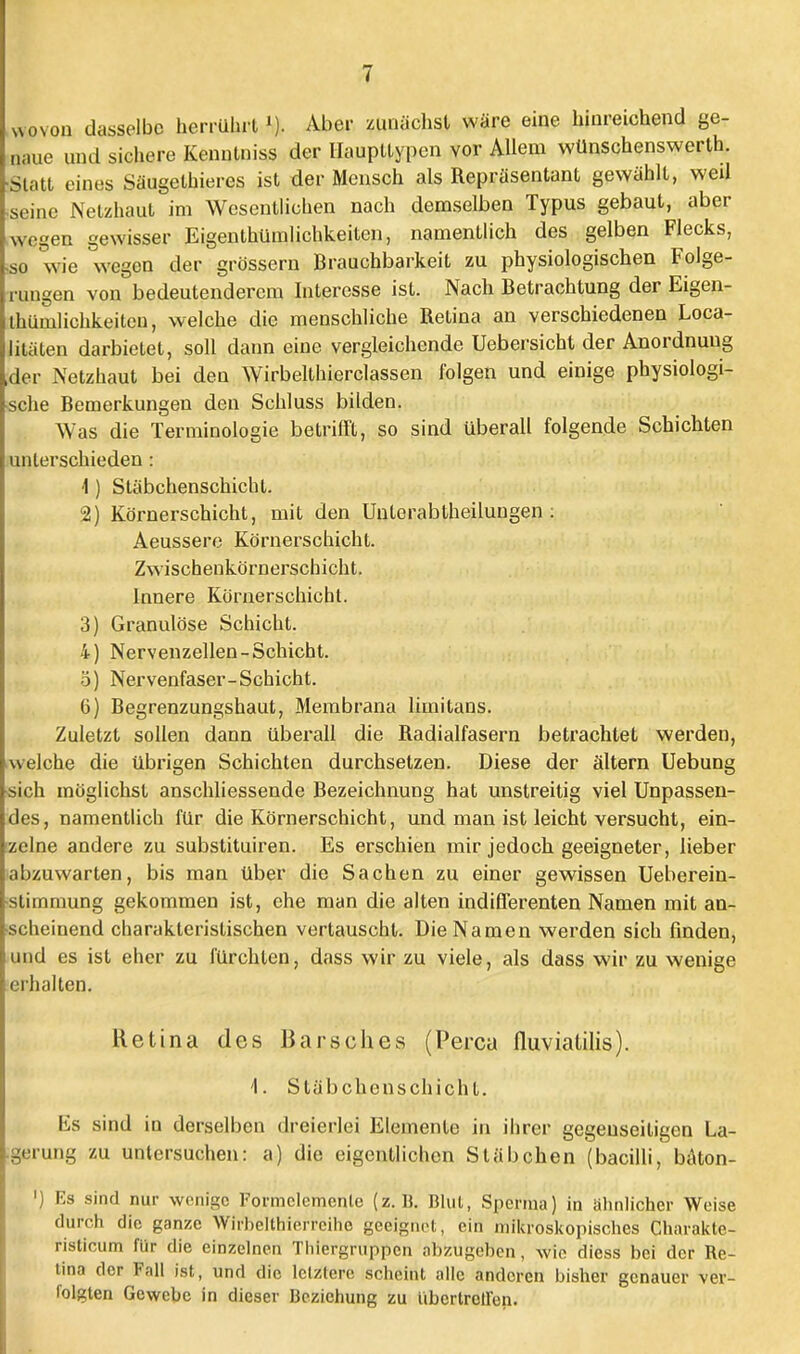 wovon dasselbe herrührt»). Aber zunächst wäre eine hinreichend ge- naue und sichere Kenulniss der Haupttypen vor Allem wünschenswerth. •Statt eines Säugethieres ist der Mensch als Repräsentant gewählt, weil •seine Netzhaut im Wesentlichen nach demselben Typus gebaut, aber wegen gewisser Eigentümlichkeiten, namentlich des gelben Flecks, ■so wie wegen der grössern Brauchbarkeit zu physiologischen Folge- rungen von bedeutenderem Interesse ist. Nach Betrachtung der Eigen- thümlichkeiten, welche die menschliche Retina an verschiedenen Loca- litäten darbietet, soll dann eine vergleichende Uebersicht der Anordnung der Netzhaut bei den Wirbellhierclassen folgen und einige physiologi- sche Bemerkungen den Schluss bilden. Was die Terminologie betrifft, so sind überall folgende Schichten unterschieden : 4) Stäbchenschicht. 2) Körnerschicht, mit den Unterabtheilungen: Aeussere Körnerschicht. Zwischenkörnerschicht. Innere Körnerschicht. 3) Granulöse Schicht. 4) Nervenzellen-Schicht, ö) Nervenfaser-Schicht. 6) Begrenzungshaut, Membrana limitans. Zuletzt sollen dann überall die Radialfasern betrachtet werden, welche die übrigen Schichten durchsetzen. Diese der altern Uebung •sich möglichst anschliessende Bezeichnung hat unstreitig viel Unpassen- des, namentlich für die Körnerschicht, und man ist leicht versucht, ein- zelne andere zu substituiren. Es erschien mir jedoch geeigneter, lieber iabzuwarten, bis man über die Sachen zu einer gewissen Ueberein- ■stimmung gekommen ist, ehe man die alten indifferenten Namen mit an- scheinend charakteristischen vertauscht. Die Namen werden sich finden, und es ist eher zu fürchten, dass wir zu viele, als dass wir zu wenige erhalten. Retina des Barsches (Perca fluviatilis). 1. Stäbchenschicht. Es sind in derselben dreierlei Elemente in ihrer gegenseitigen La- gerung zu untersuchen: a) die eigentlichen Stäbchen (baoilli, bäton- ') Es sind nur wenige Formclemenle (z.B. Blut, Sperma) in ahnlicher Weise durch die ganze Wirb'elthierreihe geeignet, ein mikroskopisches Charakte- risticum für die einzelnen Thiergruppen abzugehen, wie diess bei der Re- tina der Fall ist, und die letztere scheint alle anderen bisher genauer ver- folgten Gewebe in dieser Beziehung zu iibcrtroilen.