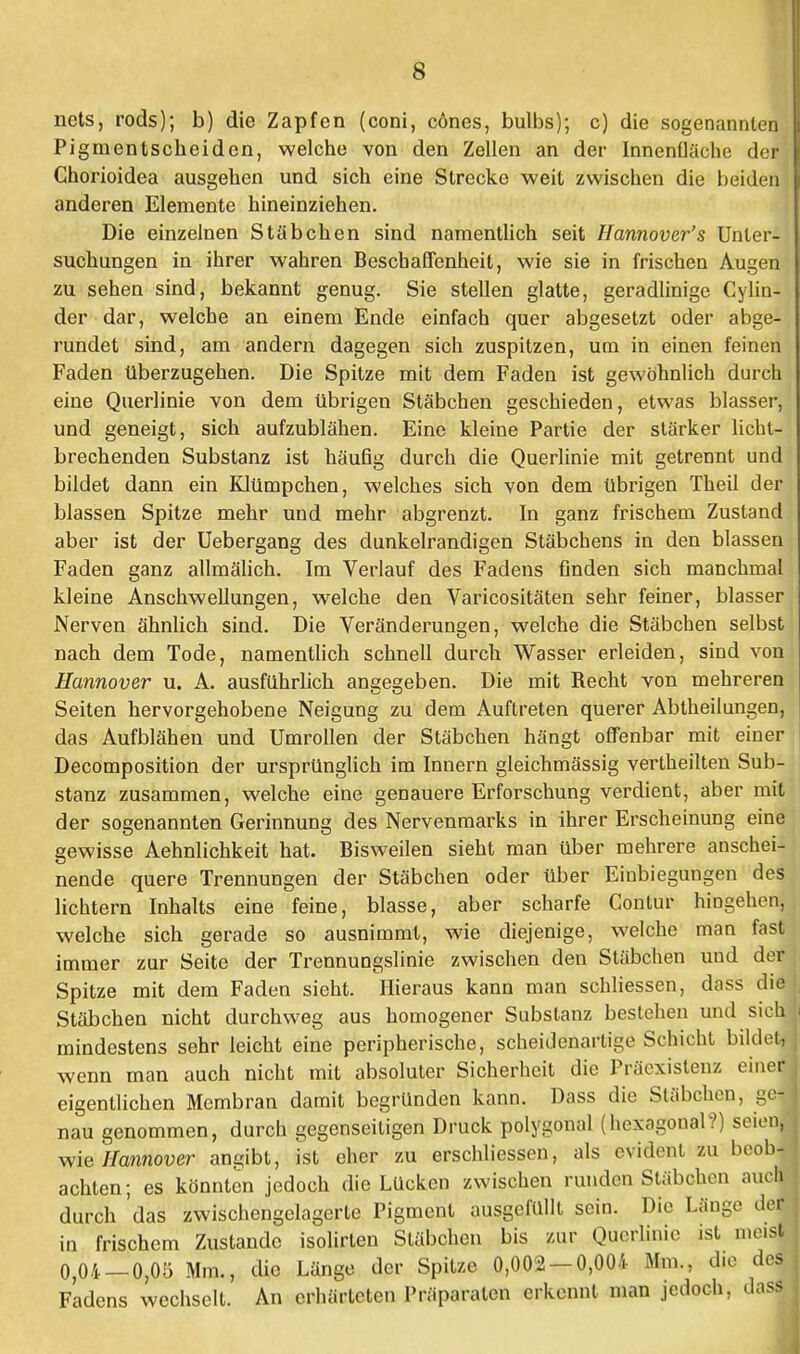 nets, rods); b) die Zapfen (coni, cones, bulbs); c) die sogenannten Pigmentscheiden, welche von den Zellen an der Innenfläche der} Chorioidea ausgehen und sich eine Strecke weit zwischen die beiden anderen Elemente hineinziehen. Die einzelnen Stäbchen sind namentlich seit Ilannover's Unter- suchungen in ihrer wahren Beschaffenheit, wie sie in frischen Augen zu sehen sind, bekannt genug. Sie stellen glatte, geradlinige Cylin- der dar, welche an einem Ende einfach quer abgesetzt oder abge- rundet sind, am andern dagegen sich zuspitzen, um in einen feinen Faden Uberzugehen. Die Spitze mit dem Faden ist gewöhnlich durch eine Querlinie von dem übrigen Stäbchen geschieden, etwas blasser, und geneigt, sich aufzublähen. Eine kleine Partie der stärker licht- brechenden Substanz ist häufig durch die Querlinie mit getrennt und bildet dann ein Klümpchen, welches sich von dem übrigen Theil der blassen Spitze mehr und mehr abgrenzt. In ganz frischem Zustand aber ist der Uebergang des dunkelrandigen Stäbchens in den blassen Faden ganz allmälich. Im Verlauf des Fadens finden sich manchmal kleine Anschwellungen, welche den Varicositäten sehr feiner, blasser Nerven ähnlich sind. Die Veränderungen, welche die Stäbchen selbst nach dem Tode, namentlich schnell durch Wasser erleiden, sind von Hannover u. A. ausführlich angegeben. Die mit Recht von mehreren Seiten hervorgehobene Neigung zu dem Auftreten querer Abtheilungen, das Aufblähen und Umrollen der Stäbchen hängt offenbar mit einer Decomposition der ursprünglich im Innern gleichmässig vertheilten Sub- stanz zusammen, welche eine genauere Erforschung verdient, aber mit der sogenannten Gerinnung des Nervenmarks in ihrer Erscheinung eine gewisse Aehnlichkeit hat. Bisweilen sieht man über mehrere anschei- nende quere Trennungen der Stäbchen oder über Einbiegungen des lichtem Inhalts eine feine, blasse, aber scharfe Contur hingehen, welche sich gerade so ausnimmt, wie diejenige, welche man fast immer zur Seite der Trennungslinie zwischen den Stäbchen und der Spitze mit dem Faden sieht. Hieraus kann man schliessen, dass die Stäbchen nicht durchweg aus homogener Substanz bestehen und sich mindestens sehr leicht eine peripherische, scheidenartige Schicht bildet, wenn man auch nicht mit absoluter Sicherheit die Präexistenz einer eigentlichen Membran damit begründen kann. Dass die Stäbchen, ge- nau genommen, durch gegenseitigen Druck polygonal (hexagonal?) seien, wie Hannover angibt, ist eher zu erschliessen, als evident zu beob- achten; es könnten jedoch die Lücken zwischen runden Stäbchen auch durch das zwischengelagerte Pigment ausgefüllt sein. Die Länge der in frischem Zustande isolirten Stäbchen bis zur Querlinic ist meist 0,04-0,05 Mm., die Länge der Spitze 0,002-0,004 Mm., d.e des Fadens wechselt. An erhärteten Präparaten erkennt man jedoch, dass