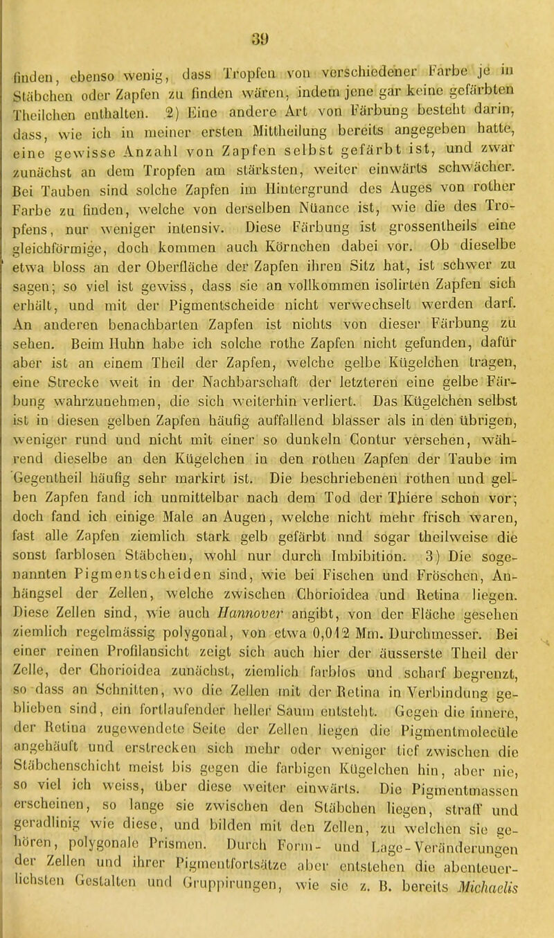 finden, ebenso wenig, class Tropfen von verschiedener Farbe je in Stäbchen oder Zapfen zu finden wären, indem jene gafo keine gefärbten Theilehen enthalten. 2) Eine andere Art von Färbung besieht darin, dass, wie ich in meiner ersten Mittheilung bereits angegeben hatte, eine gewisse Anzahl von Zapfen selbst gefärbt ist, und zwar zunächst an dem Tropfen am stärksten, weiter einwärts schwächer. Bei Tauben sind solche Zapfen im Hintergrund des Auges von rother Farbe zu finden, welche von derselben Nüance ist, wie die des Tro- pfens, nur weniger intensiv. Diese Färbung ist grossentheils eine sleichförmise, doch kommen auch Körnchen dabei vor. Ob dieselbe etwa bloss an der Oberfläche der Zapfen ihren Sitz hat, ist schwer zu sagen; so viel ist gewiss, dass sie an vollkommen isolirten Zapfen sich erhält, und mit der Pigmentscheide nicht verwechselt werden darf. An anderen benachbarten Zapfen ist nichts von dieser Färbung zu sehen. Beim Huhn habe ich solche rothe Zapfen nicht gefunden, dafür aber ist an einem Theil der Zapfen, welche gelbe Kügelchen tragen, eine Strecke weit in der Nachbarschaft der letzteren eine selbe Fär- bung wahrzunehmen, die sich weiterhin verliert. Das Kügelchen selbst ist in diesen gelben Zapfen häufig auffallend blasser als in den übrigen, weniger rund und nicht mit einer so dunkeln Contur versehen, wäh- rend dieselbe an den Kügelchen in den rothen Zapfen der Taube im Gegentheil häufig sehr markirt ist. Die beschriebenen rothen und gel- ben Zapfen fand ich unmittelbar nach dem Tod der Thiere schon vor; doch fand ich einige Male an Augen, welche nicht mehr frisch waren, fast alle Zapfen ziemlich stark gelb gefärbt und sogar theilweise die sonst farblosen Stäbchen, wohl nur durch Imbibition. 3) Die soge- nannten Pigmentscheiden sind, wie bei Fischen und Fröschen, Au- hängsel der Zellen, welche zwischen Chorioidea und Retina liegen. Diese Zellen sind, wie auch Hannover angibt, von der Fläche gesehen ziemlich regelmässig polygonal, von etwa 0,012 Mm. Durchmesser. Bei einer reinen Profilansicht zeigt sich auch hier der äusserste Theil der Zelle, der Chorioidea zunächst, ziemlich farblos und scharf begrenzt, so dass an Schnitten, wo die Zellen mit der Beiina in Verbindung ge- blieben sind, ein forllaufender heller Saum entsteht. Gegen die innere, der Bctina zugewendete Seile der Zellen liegen die Pigmcnlmolecüle angehäuft und erstrecken sieh mehr oder weniger tief zwischen die Siäbchenschicht meist bis gegen die farbigen Kügelchen hin, aber nie, so viel ich weiss, über diese weiter einwärts. Die Pigmentmassen erscheinen, so lange sie zwischen den Stäbchen liegen, straff und geradlinig wie diese, und bilden mit den Zellen, zu welchen sie ge- boren, polygonale Prismen. Durch Forin- und Lage-Veränderungen der Zellen und ihrer Pigmcntforlsätze aber entstellen die abenteuer- lichsten Gestalten und Gruppirungen, wie sie z. B. bereits Michaelis