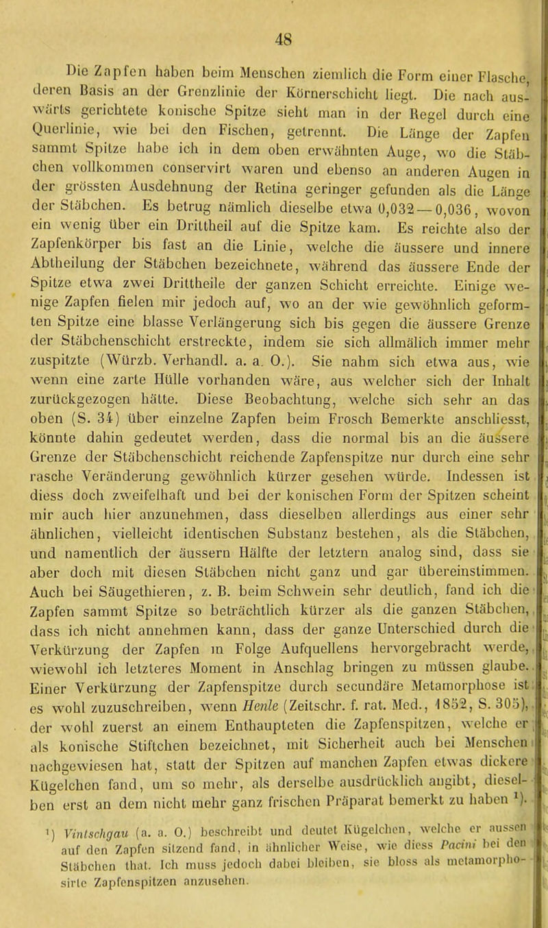 Die Zapfen haben beim Menschen ziemlich die Form einer Flasche, derer* Basis an der Grenzlinie der Körnersehicht liegt. Die nach aus- wärts gerichtete konische Spitze sieht man in der Regel durch eine Querlinie, wie bei den Fischen, gelrennt. Die Länge der Zapfen I sammt Spitze habe ich in dem oben erwähnten Auge, wo die Stäb- chen vollkommen conservirt waren und ebenso an anderen Augen in I der grössten Ausdehnung der Retina geringer gefunden als die Länge I der Stäbchen. Es betrug nämlich dieselbe etwa 0,032 — 0,036, wovon I ein wenig über ein Driltheil auf die Spitze kam. Es reichte also der I Zapfenkörper bis fast an die Linie, welche die äussere und innere Abtheilung der Stäbchen bezeichnete, während das äussere Ende der Spitze etwa zwei Drittheile der ganzen Schicht erreichte. Einige we- nige Zapfen fielen mir jedoch auf, wo an der wie gewöhnlich geform- ten Spitze eine blasse Verlängerung sich bis gegen die äussere Grenze der Stäbchenschicht erstreckte, indem sie sich allmälich immer mehr zuspitzte (Würzb. Verhandl. a.a.O.). Sie nahm sich etwa aus, wie wenn eine zarte Hülle vorhanden wäre, aus welcher sich der Inhalt zurückgezogen hätte. Diese Beobachtung, welche sich sehr an das oben (S. 34) über einzelne Zapfen beim Frosch Bemerkte anschliesst, könnte dahin gedeutet werden, dass die normal bis an die äussere Grenze der Stäbchenschicht reichende Zapfenspitze nur durch eine sehr rasche Veränderung gewöhnlich kürzer gesehen würde. Indessen ist diess doch zweifelhaft und bei der konischen Form der Spitzen scheint mir auch hier anzunehmen, dass dieselben allerdings aus einer sehr ähnlichen, vielleicht identischen Substanz bestehen, als die Stäbchen, und namentlich der äussern Hälfte der letztern analog sind, dass sie aber doch mit diesen Stäbchen nicht ganz und gar übereinstimmen. Auch bei Säugethieren, z. B. beim Schwein sehr deutlich, fand ich die Zapfen sammt Spitze so beträchtlich kürzer als die ganzen Stäbchen,, dass ich nicht annehmen kann, dass der ganze Unterschied durch die Verkürzung der Zapfen in Folge Aufquellens hervorgebracht werde,, wiewohl ich letzteres Moment in Anschlag bringen zu müssen glaube.. Einer Verkürzung der Zapfenspitze durch secundäre Metamorphose ist: es wohl zuzuschreiben, wenn Herde (Zeitschr. f. rat. Med., 1852, S. 305),. der wohl zuerst an einem Enthaupteten die Zapfenspitzen, welche er, als konische Stiftchen bezeichnet, mit Sicherheit auch bei Menschern nachgewiesen hat, statt der Spitzen auf manchen Zapfen etwas dickere- ^ Kügelchen fand, um so mehr, als derselbe ausdrücklich angibt, diesel-- * ben erst an dem nicht mehr ganz frischen Präparat bemerkt zu haben 1).. i) Vinlschgau (a. a. 0.) beschreibt und deutet Kügelchen, welche er aussen auf den Zapfen silzend fand, in ähnlicher Weise, wie diess Pacini bei den Stäbchen that. Ich muss jedoch dabei bleiben, sie bloss als metamorpho-- sirlc Zapfenspitzen anzusehen.