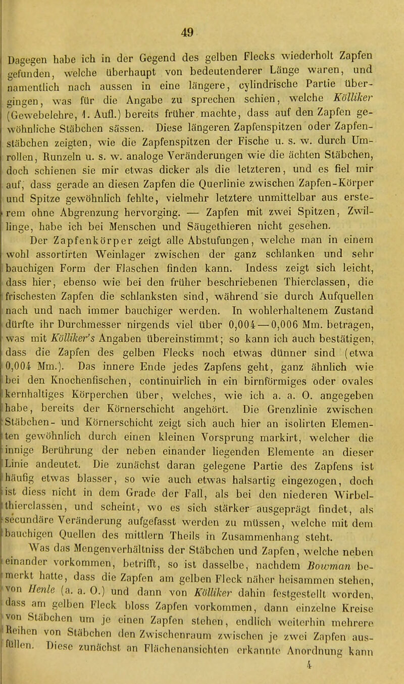 Dagegen habe ich in der Gegend des gelben Flecks wiederholt Zapfen gefunden, welche überhaupt von bedeutenderer Länge waren, und namentlich nach aussen in eine längere, cylindrische Partie über- gingen, was für die Angabe zu sprechen schien, welche Kölliker (Gewebelehre, L Aufl.) bereits früher machte, dass auf den Zapfen ge- wöhnliche Stäbchen Sössen. Diese längeren Zapfenspitzen oder Zapfen- stäbchen zeigten, wie die Zapfenspitzen der Fische u. s. w. durch Um- rollen, Runzeln u. s. w. analoge Veränderungen wie die ächten Stäbchen, doch schienen sie mir etwas dicker als die letzteren, und es fiel mir auf,' dass gerade an diesen Zapfen die Querlinie zwischen Zapfen-Körper und Spitze gewöhnlich fehlte, vielmehr letztere unmittelbar aus erste- rem ohne Abgrenzung hervorging. — Zapfen mit zwei Spitzen, Zwil- linge, habe ich bei Menschen und Säugethieren nicht gesehen. Der Zapfenkörper zeigt alle Abstufungen, welche man in einem wohl assortirten Weinlager zwischen der ganz schlanken und sehr bauchigen Form der Flaschen finden kann. Indess zeigt sich leicht, dass hier, ebenso wie bei den früher beschriebenen Thierclassen, die frischesten Zapfen die schlanksten sind, während sie durch Aufquellen nach und nach immer bauchiger werden. In wohlerhaltenem Zustand dürfte ihr Durchmesser nirgends viel über 0,004- — 0,006 Mm. betragen, was mit Kölliker's Angaben übereinstimmt; so kann ich auch bestätigen, dass die Zapfen des gelben Flecks noch etwas dünner sind (etwa 0,004 Mm.). Das innere Ende jedes Zapfens geht, ganz ähnlich wie bei den Knochenfischen, continuirlich in ein birnförmiges oder ovales kernhaltiges Körperchen über, welches, wie ich a. a. O. angegeben habe, bereits der Körnerschicht angehört. Die Grenzlinie zwischen Stäbchen- und Körnerschicht zeigt sich auch hier an isolirten Elemen- ten gewöhnlich durch einen kleinen Vorsprung markirt, welcher die innige Berührung der neben einander liegenden Elemente an dieser Linie andeutet. Die zunächst daran gelegene Partie des Zapfens ist häufig etwas blasser, so wie auch etwas halsartig eingezogen, doch ist cliess nicht in dem Grade der Fall, als bei den niederen Wirbel- thierclassen, und scheint, wo es sich stärker ausgeprägt findet, als secundäre Veränderung aufgefasst werden zu müssen, welche mit dem bauchigen Quellen des mittlem Theils in Zusammenhang steht. Was das Mengenverhältniss der Stäbchen und Zapfen, welche neben einander vorkommen, betrifft, so ist dasselbe, nachdem Bowman be- merkt hatte, dass die Zapfen am gelben Fleck näher beisammen stehen, von Henle (a. a. O.) und dann von Kölliker dahin festgestellt worden, dass am gelben Fleck bloss Zapfen vorkommen, dann einzelne Kreise vor. Stäbchen um je einen Zapfen stehen, endlich weiterhin mehrere Reihen von Stäbchen den Zwischenraum zwischen je zwei Zapfen aus- füllen. Diese zunächst an Flächenansichlen erkannte Anordnung kann 4