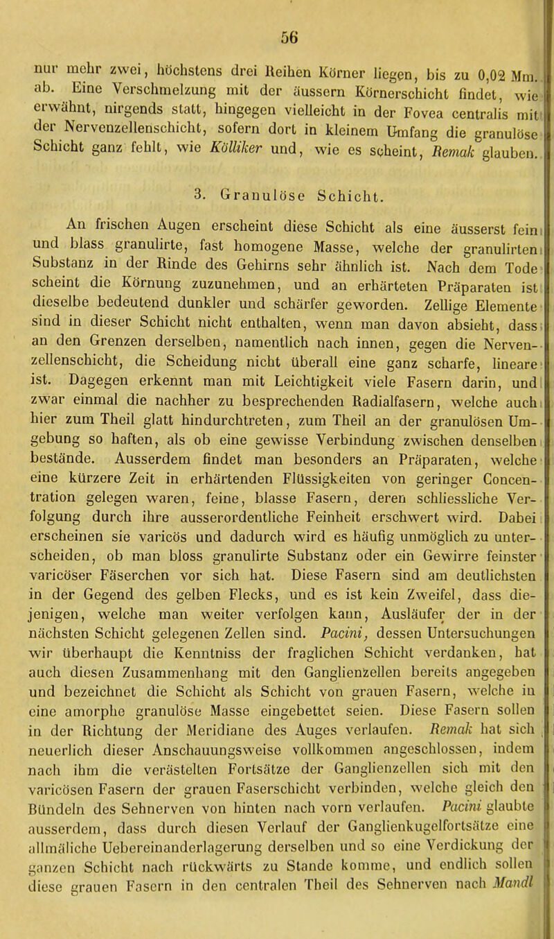 nur mehr zwei, höchstens drei Reihen Körner liegen, bis zu 0,02 Mm. I ab. Eine Verschmelzung mit der äussern Körnerschicht findet, wie! erwähnt, nirgends statt, hingegen vielleicht in der Fovea centralis mif der Nervenzellenschicht, sofern dort in kleinem Umfang die granulöse Schicht ganz fehlt, wie Kölüker und, wie es scheint, Remak glauben. 3. Granulöse Schicht. An frischen Augen erscheint diese Schicht als eine äusserst fein: und blass granulirte, fast homogene Masse, welche der granulirtem Substanz in der Rinde des Gehirns sehr ähnlich ist. Nach dem Tode scheint die Körnung zuzunehmen, und an erhärteten Präparaten ist dieselbe bedeutend dunkler und schärfer geworden. Zellige Elemente sind in dieser Schicht nicht enthalten, wenn man davon absieht, dass, an den Grenzen derselben, namentlich nach innen, gegen die Nerven- zellenschicht, die Scheidung nicht überall eine ganz scharfe, lineare ist. Dagegen erkennt man mit Leichtigkeit viele Fasern darin, und: zwar einmal die nachher zu besprechenden Radialfasern, welche auchi hier zum Theil glatt hindurchtreten, zum Theil an der granulösen Um- gebung so haften, als ob eine gewisse Verbindung zwischen denselbeni bestände. Ausserdem findet man besonders an Präparaten, welche eine kürzere Zeit in erhärtenden Flüssigkeiten von geringer Concen- tration gelegen waren, feine, blasse Fasern, deren schliessliche Ver- folgung durch ihre ausserordentliche Feinheit erschwert wird. Dabei erscheinen sie varicös und dadurch wird es häufig unmöglich zu unter- scheiden, ob man bloss granulirte Substanz oder ein Gewirre feinster varicöser Fäserchen vor sich hat. Diese Fasern sind am deutlichsten in der Gegend des gelben Flecks, und es ist kein Zweifel, dass die- jenigen, welche man weiter verfolgen kann, Ausläufer der in der nächsten Schicht gelegenen Zellen sind. Pacini, dessen Untersuchungen wir überhaupt die Kenntniss der fraglichen Schicht verdanken, hat auch diesen Zusammenhang mit den Ganglienzellen bereits angegeben und bezeichnet die Schicht als Schicht von grauen Fasern, welche in eine amorphe granulöse Masse eingebettet seien. Diese Fasern sollen in der Richtung der Meridiane des Auges verlaufen. Remak hat sich . neuerlich dieser Anschauungsweise vollkommen angeschlossen, indem nach ihm die verästelten Fortsätze der Ganglienzellen sich mit den varicösen Fasern der grauen Faserschicht verbinden, welche gleich den Bündeln des Sehnerven von hinten nach vorn verlaufen. Pacini. glaubte ausserdem, dass durch diesen Verlauf der Ganglienkugelfortsälze eine allmäliche Uebereinanderlagerung derselben und so eine Verdickung der ganzen Schicht nach rückwärts zu Stande komme, und endlich sollen diese grauen Fasern in den centralen Theil des Sehnerven nach Mandl