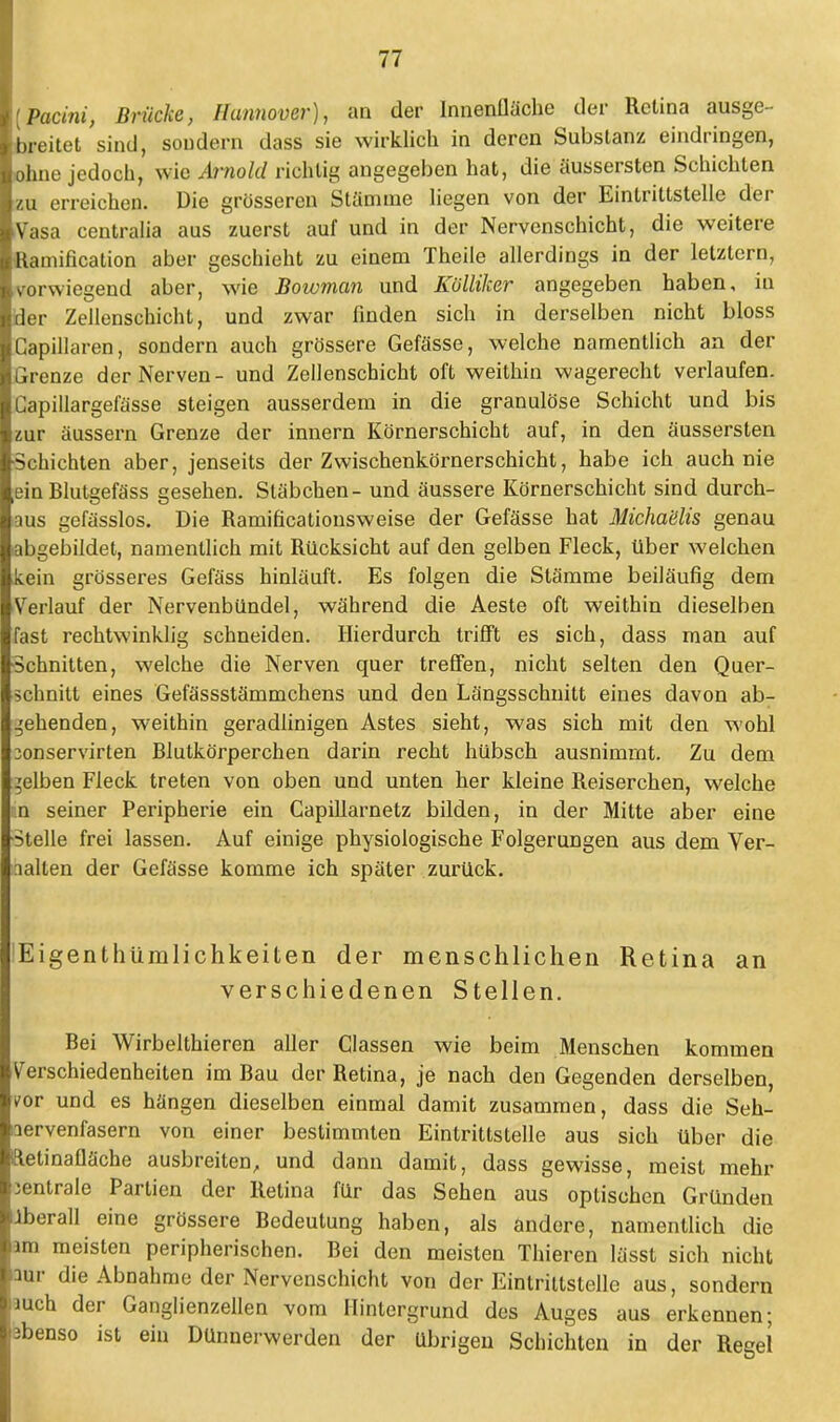 [Pacini, Brücke, Hannover), an der Innenfläche der Retina ausge- breitet sind, sondern dass sie wirklich in deren Substanz eindringen, ohne jedoch, wie Arnold richtig angegeben hat, die äussersten Schichten zu erreichen. Die grösseren Stamme liegen von der Eintrittstelle der Vasa centralia aus zuerst auf und in der Nervenschicht, die weitere Ramification aber geschieht zu einem Theile allerdings in der letztern, vorwiegend aber, wie Bowman und Kölliker angegeben haben, in der Zellenschicht, und zwar finden sich in derselben nicht bloss Capillaren, sondern auch grössere Gefässe, welche namentlich an der Grenze der Nerven- und Zellenschicht oft weithin wagerecht verlaufen. Capillargelasse steigen ausserdem in die granulöse Schicht und bis zur äussern Grenze der innern Körnerschicht auf, in den äussersten Schichten aber, jenseits der Zwischenkörnerschicht, habe ich auch nie ein Blutgefäss gesehen. Stäbchen- und äussere Körnerschicht sind durch- aus gefässlos. Die Ramificationsweise der Gefässe hat Michaülis genau abgebildet, namentlich mit Rücksicht auf den gelben Fleck, über welchen kein grösseres Gefäss hinläuft. Es folgen die Stämme beiläufig dem Verlauf der Nervenbündel, während die Aeste oft weithin dieselben fast rechtwinklig schneiden. Hierdurch trifft es sich, dass man auf Schnitten, welche die Nerven quer treffen, nicht selten den Quer- schnitt eines Gefässstämmchens und den Längsschnitt eines davon ab- gehenden, weithin geradlinigen Astes sieht, was sich mit den wohl lonservirten Blutkörperchen darin recht hübsch ausnimmt. Zu dem gelben Fleck treten von oben und unten her kleine Reiserchen, welche in seiner Peripherie ein Capillarnetz bilden, in der Mitte aber eine Stelle frei lassen. Auf einige physiologische Folgerungen aus dem Ver- nähen der Gefässe komme ich später zurück. !Eigenthümlichkeiten der menschlichen Retina an verschiedenen Stellen. Bei Wirbelthieren aller Classen wie beim Menschen kommen Verschiedenheiten im Bau der Retina, je nach den Gegenden derselben, v-or und es hängen dieselben einmal damit zusammen, dass die Seh- nervenfasern von einer bestimmten Eintrittstelle aus sich über die ftetinafläche ausbreiten, und dann damit, dass gewisse, meist mehr zentrale Partien der Retina für das Sehen aus optischen Gründen Iberall eine grössere Bedeutung haben, als andere, namentlich die im meisten peripherischen. Bei den meisten Thieren lässt sich nicht nur die Abnahme der Nervenschicht von der Einlrittstelle aus, sondern uueh der Ganglienzellen vom Hintergrund des Auges aus erkennen; pbenso ist ein Dünnerwerden der übrigen Schichten in der Regel