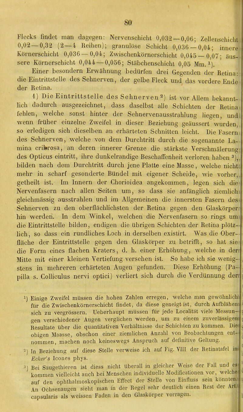 Flecks findet man dagegen: Nervenschicht 0,032 — 0,06; Zellenschichtj 0,02 — 0,32 (2—4 Reihen); granulöse Schicht 0,036 — 0,04; innere- Körnerschicht 0,036 — 0,04; Zwischenkörnerschicht 0,04ü — 0,07; {ins— sere Körnerschicht 0,044 — 0,056; Släbchenschicht 0,05 Mm.1). Einer bosondern Erwähnung bedürfen drei Gegenden der Retina:: die Eintrittstelle des Sehnerven, der gelbe Fleck und das vordere Ende- der Retina. 4) Die Eintrittstelle des Sehnerven 2) ist vor Allem bekannt- lich dadurch ausgezeichnet, dass daselbst alle Schichten der Retina fehlen, welche sonst hinter der Sehnervenausstrahlung liegen, undt wenn früher einzelne Zweifel in dieser Beziehung geäussert wurden, so erledigen sich dieselben an erhärteten Schnitten leicht. Die Fasern i des Sehnerven, welche von dem Durchtritt durch die sogenannte La-- mina crikrosa, an deren innerer Grenze die stärkste Verschmälerung: des Opticus eintritt, ihre dunkelrandige Beschaffenheit verloren haben 3),, bilden nach dem Durchtritt durch jene Platte eine Masse, welche nichtt mehr in scharf gesonderte Bündel mit eigener Scheide, wie vorher,, getheilt ist. Im Innern der Chorioidea angekommen, legen sich die- Nervenfasern nach allen Seiten um, so dass sie anfänglich ziemlich) gleichmässig ausstrahlen und im Allgemeinen die innersten Fasern dess Sehnerven zu den oberflächlichsten der Retina gegen den Glaskörper hin werden. In dem Winkel, welchen die Nervenfasern so rings um die Eintrittstelle bilden, endigen die übrigen Schichten der Retina plötz- lich, so dass ein rundliches Loch in derselben existirt. Was die Ober- fläche der Eintrittstelle gegen den Glaskörper zu betrifft, so hat sie die Form eines flachen Kraters, d. h. einer Erhöhung, welche in den Mitte mit einer kleinen Vertiefung versehen ist. So habe ich sie wenig- stens in mehreren erhärteten Augen gefunden. Diese Erhöhung (Pa- pilla s. Colliculus nervi optici) verliert sich durch die Verdünnung derr J) Einige Zweifel müssen die hohen Zahlen erregen, welche man gewöhnlich für die Zwischenkörnerschicht findet, da diese geneigt ist, durch Aufblähen!) sich zu vergrössern. Ueberhaupt müssen für jede Localitat viele Messun- gen verschiedener Augen verglichen werden, um zu einem zuverlässigen; Resultate über die quantitativen Verhältnisse der Schichten zu kommen. Die* obigen Maasse, obschon einer ziemlichen Anzahl von Beobachtungen ent- nommen, machen noch keineswegs Anspruch auf definitive Gellung. 2) In Beziehung auf diese Stelle verweise ich auf Fig. VIII der Retinatafel ioi Ecker's Icones phys. 3) Bei Säugethieien ist diess nicht überall in gleicher Weise der Fall und es: kommen vielleicht auch bei Menschen individuelle Modifikationen vor, welche: auf den ophthalmoskopischen Effect der Stelle von Einfiuss sein konnten. An Ochsenaugen sieht man in der Regel sehr deutlich einen Rest der Art.« capsularis als weissen Faden in den Glaskörper vorragen.