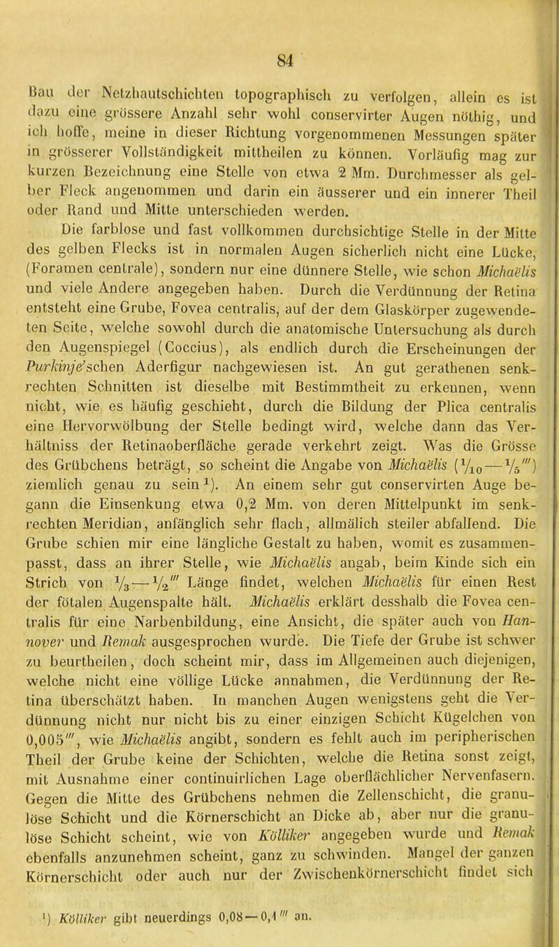 Bau der Nctzhautschichten topographisch zu verfolgen, allein es ist dazu eine grössere Anzahl sehr wohl conservirter Augen nöthig, und ich hoffe, meine in dieser Richtung vorgenommenen Messungen später in grösserer Vollständigkeit mittheilen zu können. Vorläufig mag zur kurzen Bezeichnung eine Stolle von etwa 2 Mm. Durchmesser als gel- ber Fleck angenommen und darin ein äusserer und ein innerer Theil oder Rand und Mitte unterschieden werden. Die farblose und fast vollkommen durchsichtige Stelle in der Milte des gelben Flecks ist in normalen Augen sicherlich nicht eine Lücke, (Foramen centrale), sondern nur eine dünnere Stelle, wie schon Michaelis und viele Andere angegeben haben. Durch die Verdünnung der Retina entsteht eine Grube, Fovea centralis, auf der dem Glaskörper zugewende- ten Seite, welche sowohl durch die anatomische Untersuchung als durch den Augenspiegel (Coccius), als endlich durch die Erscheinungen der Purkinje'sehen Aderfigur nachgewiesen ist. An gut gerathenen senk- rechten Schnitten ist dieselbe mit Bestimmtheit zu erkennen, wenn nicht, wie es häufig geschieht, durch die Bildung der Plica centralis eine Hervorwölbung der Stelle bedingt wird, welche dann das Ver- hältniss der Retinaoberfläche gerade verkehrt zeigt. Was die Grösse des Grübchens beträgt, so scheint die Angabe von Michaelis (yi0— 1W) ziemlich genau zu sein1). An einem sehr gut conservirten Auge be- gann die Einsenkung etwa 0,2 Mm. von deren Mittelpunkt im senk- rechten Meridian, anfänglich sehr flach, allmälich steiler abfallend. Die Grube schien mir eine längliche Gestalt zu haben, womit es zusammen- passt, dass an ihrer Stelle, wie Michaelis angab, beim Kinde sich ein Strich von x/3— y2' Länge findet, welchen Michaelis für einen Rest der fötalen Augenspalte hält. Michaelis erklärt desshalb die Fovea cen- tralis für eine Narbenbildung, eine Ansicht, die später auch von Han- nover und Remalt ausgesprochen wurde. Die Tiefe der Grube ist schwer zu beurtheilen, doch scheint mir, dass im Allgemeinen auch diejenigen, welche nicht eine völlige Lücke annahmen, die Verdünnung der Re- tina überschätzt haben. In manchen Augen wenigstens geht die Ver- dünnung nicht nur nicht bis zu einer einzigen Schicht Kügelchen von 0,005', wie Michaeiis angibt, sondern es fehlt auch im peripherischen Theil der Grube keine der Schichten, welche die Retina sonst zeigt, mit Ausnahme einer continuirlichen Lage oberflächlicher Nervenfasern. Gegen die Mitte des Grübchens nehmen die Zellenschicht, die granu- löse Schicht und die Körnerschicht an Dicke ab, aber nur die granu- löse Schicht scheint, wie von Kölliker angegeben wurde und Remak ebenfalls anzunehmen scheint, ganz zu schwinden. Mangel der ganzen Körnerschicht oder auch nur der Zwischenkörnerschicht findet sich! i) Kölliker gibt neuerdings 0,08 — 0,1' an.