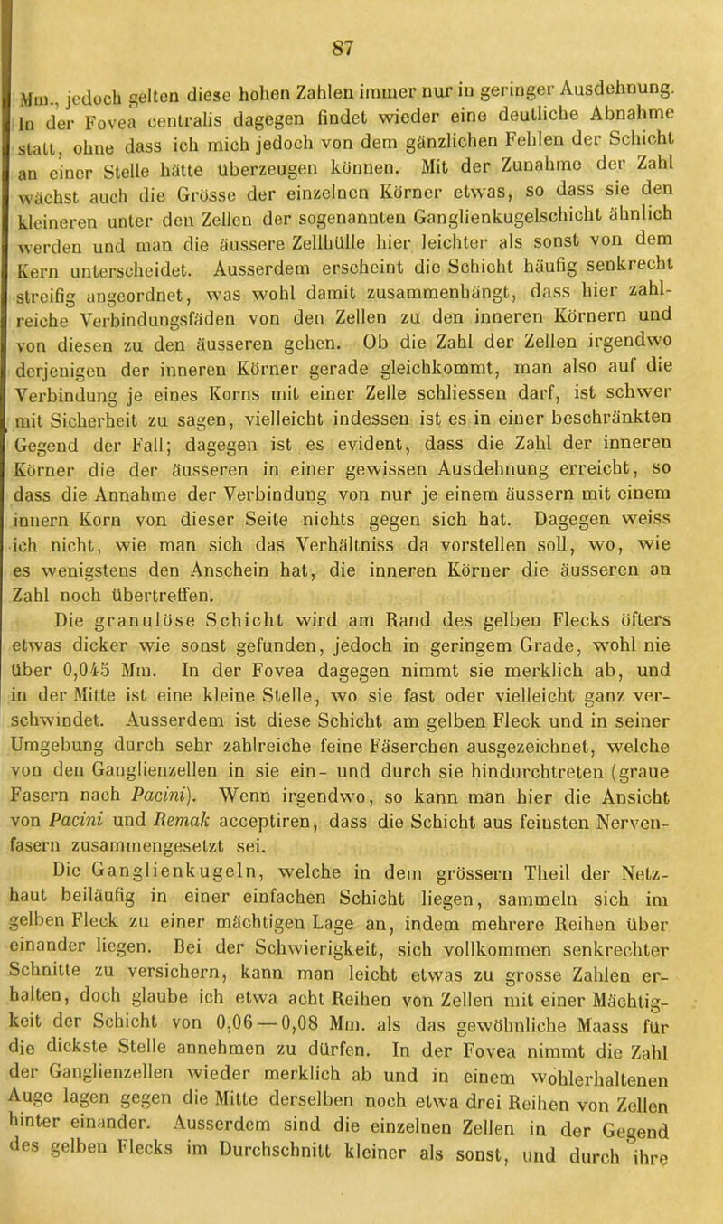 Mm., jedoch gelten diese hohen Zahlen immer nur in geringer Ausdehnung. In der Fovea centralis dagegen findet wieder eine deutliche Abnahme statt, ohne dass ich mich jedoch von dem ganzlichen Fehlen der Schicht an einer Stelle hätte Uberzeugen können. Mit der Zunahme der Zahl wächst auch die Grösse der einzelnen Körner etwas, so dass sie den kleineren unter den Zellen der sogenannten Ganglienkugelschicht ähnlich werden und man die äussere Zellhülle hier leichter als sonst von dem Kern unterscheidet. Ausserdem erscheint die Schicht häufig senkrecht streifig angeordnet, was wohl damit zusammenhängt, dass hier zahl- reiche Verbindungsfäden von den Zellen zu den inneren Körnern und von diesen zu den äusseren gehen. Ob die Zahl der Zellen irgendwo derjenigen der inneren Körner gerade gleichkommt, man also auf die Verbindung je eines Korns mit einer Zelle schliessen darf, ist schwer mit Sicherheit zu sagen, vielleicht indessen ist es in einer beschränkten Gegend der Fall; dagegen ist es evident, dass die Zahl der inneren Körner die der äusseren in einer gewissen Ausdehnung erreicht, so dass die Annahme der Verbindung von nur je einem äussern mit einem innern Korn von dieser Seite nichts gegen sich hat. Dagegen weiss ich nicht, wie man sich das Verhältniss da vorstellen soll, wo, wie es wenigstens den Anschein hat, die inneren Körner die äusseren an Zahl noch übertreffen. Die granulöse Schicht wird am Rand des gelben Flecks öfters etwas dicker wie sonst gefunden, jedoch in geringem Grade, wohl nie Uber 0,045 Mm. In der Fovea dagegen nimmt sie merklich ab, und in der Mitte ist eine kleine Stelle, wo sie fast oder vielleicht ganz ver- schwindet. Ausserdem ist diese Schicht am gelben Fleck und in seiner Umgebung durch sehr zahlreiche feine Fäserchen ausgezeichnet, welche von den Ganglienzellen in sie ein- und durch sie hindurchtreten (graue Fasern nach Pacini). Wenn irgendwo, so kann man hier die Ansicht von Pacini und Remak acceptiren, dass die Schicht aus feiusten Nerven- fasern zusammengesetzt sei. Die Ganglienkugeln, welche in dem grössern Theil der Netz- haut beiläufig in einer einfachen Schicht liegen, sammeln sich im gelben Fleck zu einer mächtigen Lage an, indem mehrere Reihen über einander liegen. Bei der Schwierigkeit, sich vollkommen senkrechter Schnitte zu versichern, kann man leicht etwas zu grosse Zahlen er- halten, doch glaube ich etwa acht Reihen von Zellen mit einer Mächtig- keit der Schicht von 0,06 — 0,08 Mm. als das gewöhnliche Maass für die dickste Stelle annehmen zu dürfen. In der Fovea nimmt die Zahl der Ganglienzellen wieder merklich ab und in einem wohlerhaltenen Auge lagen gegen die Mitte derselben noch etwa drei Reihen von Zellen hinter einander. Ausserdem sind die einzelnen Zellen in der Gegend des gelben Flecks im Durchschnitt kleiner als sonst, und durch °ihrp