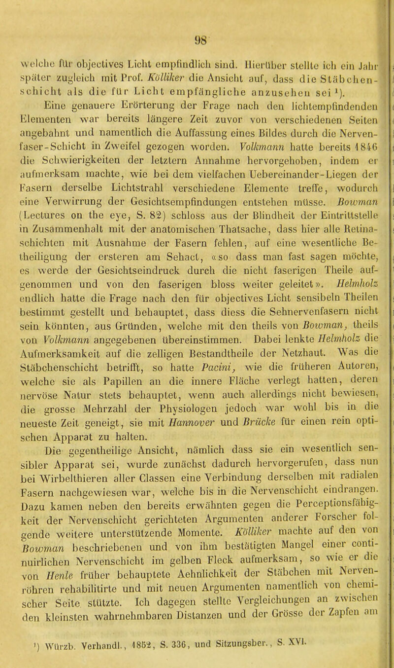 9S welche für objectives Licht empfindlich sind. Hierüber stellte ich ein Jahr später zugleich mit Prof. Külliker die Ansicht auf, dass die Stäbchen- schicht als die für Licht empfängliche anzusehen sei1). Eine genauere Erörterung der Frage nach den lichtempfindcnden Kiementen war bereits längere Zeit zuvor von verschiedenen Seiten angebahnt und namentlich die Auffassung eines Bildes durch die Nerven- faser-Schicht in Zweifel gezogen worden. Volkmann hatte bereits 1846 die Schwierigkeiten der letzlern Annahme hervorgehoben, indem er aufmerksam inachte, wie bei dem vielfachen Uebereinander-Liegen der Fasern derselbe Lichtstrahl verschiedene Elemente treffe, wodurch eine Verwirrung der Gesichtsempfindungen entstehen müsse. Bowman (Lectures on the eye, S. 82) schloss aus der Blindheit der Eintriltstelle in Zusammenhalt mit der anatomischen Thatsache, dass hier alle Betina- schichten mit Ausnahme der Fasern fehlen, auf eine wesentliche Be- theiligung der ersteren am Sehact, «so dass man fast sagen möchte, es werde der Gesichtseindruck durch die nicht faserigen Theile auf- genommen und von den faserigen bloss weiter geleitet». Helmholz endlich hatte die Frage nach den für objectives Licht sensibeln Theilen bestimmt gestellt und behauptet, dass diess die Sehnervenfasern nicht sein könnten, aus Gründen, welche mit den theils von Bowman, theils von Volkmann angegebenen übereinstimmen. Dabei lenkte Helmholz die Aufmerksamkeit auf die zelligen Bestandtheile der Netzhaut. Was die Stäbchenschicht betrifft, so hatte Pacini, wie die früheren Autoren, welche sie als Papillen an die innere Fläche verlegt hatten, deren nervöse Natur stets behauptet, wenn auch allerdings nicht bewiesen, die grosse Mehrzahl der Physiologen jedoch war wohl bis in die neueste Zeit geneigt, sie mit Hannover und Brücke für einen rein opti- schen Apparat zu halten. Die gegenteilige Ansicht, nämlich dass sie ein wesentlich sen- sibler Apparat sei, wurde zunächst dadurch hervorgerufen, dass nun bei Wirbelthieren aller Classen eine Verbindung derselben mit radialen Fasern nachgewiesen war, welche bis in die Nervenschicht eindrangen. Dazu kamen neben den bereits erwähnten gegen die Perceptionsfähig- keit der Nervenschicht gerichteten Argumenten anderer Forscher fol- gende weitere unterstützende Momente. Kölliker machte auf den von Bowman beschriebenen und von ihm bestätigten Mangel einer conti- nuirlichen Nervenschicht im gelben Fleck aufmerksam, so wie er die von Henle. früher behauptete Aehnlichkeit der Stäbchen mit Nerven- röhren rehabilitirte und mit neuen Argumenten namentlich von chemi- scher Seite stützte. Ich dagegen stellte Vergleichungen an zwischen den kleinsten wahrnehmbaren Distanzen und der Grösse der Zapfen am i) Würzb. Verhandl., 4852, S. 336, und Sitzurißsber., S. XVI.