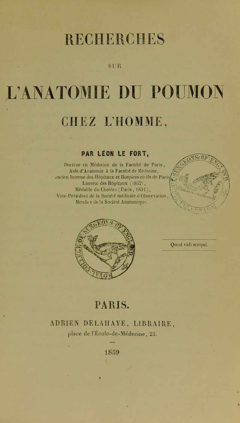 SUR LANATOMIE DU POUMOIN CHEZ L'HOMME, PAR LÉON LE FORT, Docteur en Médecine de la Faculté de Paris, X?? Aide d'Anatomie à la Faculté de Médecine, i>7 *aaj£4è\ ancien Interne des Hôpitaux et Hospices civils de Paiis/^ *8M >^ Lauréat des Hôpitaux ( 18523, (©i if - ' 1 Médaille du Choléra ( Paris, 183î ), \ ' f} W / Vice-Président de la Sociélé médicale d'Observation Metnbi e de la Sociélé Anatomiqu». Quod vicii scripsi. PARIS. ADRIEN DE LA HAYE, LIBRAIRE, place de l'Ecole-de-Mcdecine, 23. 1859