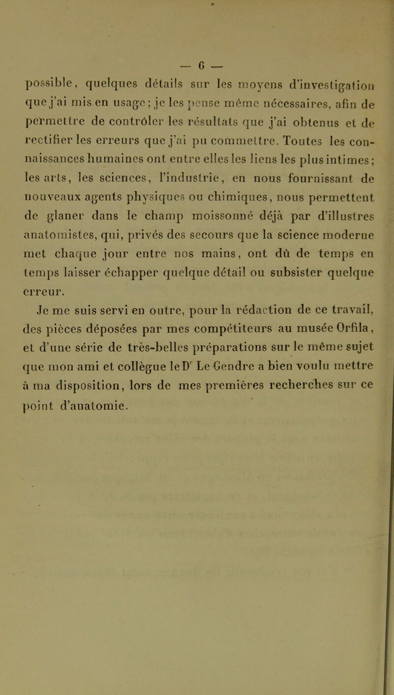 possible, quelques détails sur les moyens d'investigation que j'ai mis en usage; je les pense même nécessaires, afin de permettre de contrôler les résultats que j'ai obtenus et de rectifier les erreurs que j'ai pu commettre. Toutes les con- naissances humaines ont entre elles les liens les plus intimes; les arts, les sciences, l'industrie, en nous fournissant de nouveaux agents physiques ou chimiques, nous permettent de glaner dans le champ moissonné déjà par d'illustres anatomistes, qui, privés des secours que la science moderne met chaque jour entre nos mains, ont dû de temps en temps laisser échapper quelque détail ou subsister quelque erreur. Je me suis servi en outre, pour la rédaction de ce travail, des pièces déposées par mes compétiteurs au musée Orfila, et d'une série de très-belles préparations sur le même sujet que mon ami et collègue leD' Le Gendre a bien voulu mettre à ma disposition, lors de mes premières recherches sur ce point d'anatomie.