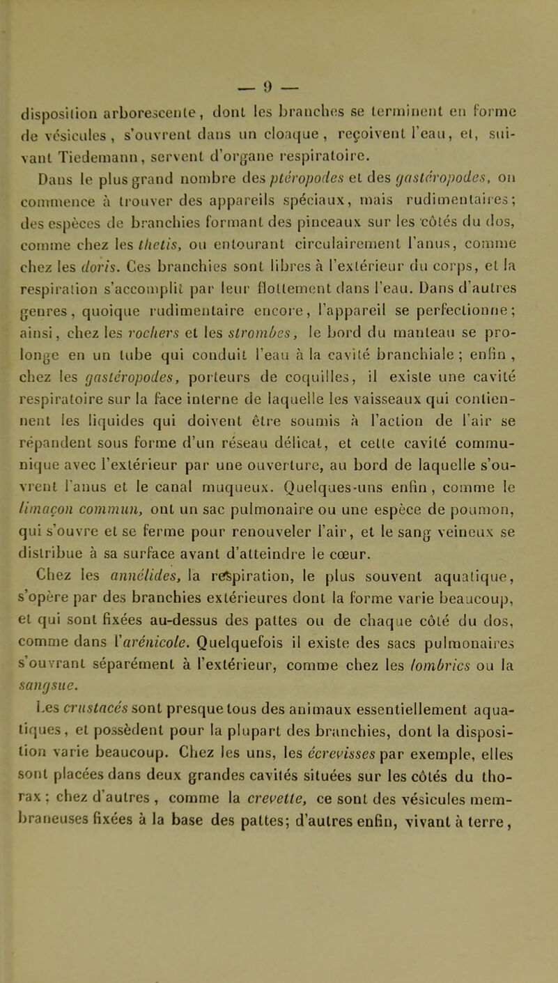 disposition arborescente, dont les branches se terminent en forme de vésicules, s'ouvrent dans un cloaque, reçoivent l'eau, et, sui- vant Tiedemann, servent d'organe respiratoire. Dans le plus grand nombre des ptéropodes et des gastéropodes, on commence à trouver des appareils spéciaux, mais rudimenlaires ; des espèces de branchies formant des pinceaux sur les côtés du dos, comme chez les thctis, ou entourant circulairement l'anus, comme chez les doris. Ces branchies sont libres à l'extérieur du corps, et la respiration s'accomplit par leur flottement dans l'eau. Dans d'autres genres, quoique rudimeulaire encore, l'appareil se perfectionne; ainsi, chez les rochers et les slromOes, le bord du manteau se pro- longe en un tube qui conduit l'eau à la cavité branchiale; enfin , chez les gastéropodes, porteurs de coquilles, il existe une cavité respiratoire sur la face interne de laquelle les vaisseaux qui contien- nent les liquides qui doivent être soumis à l'action de l'air se répandent sous forme d'un réseau délicat, et celle cavité commu- nique avec l'extérieur par une ouverture, au bord de laquelle s'ou- vrent l'anus et le canal muqueux. Quelques-uns enfin, comme le limaçon commun, ont un sac pulmonaire ou une espèce de poumon, qui s'ouvre et se ferme pour renouveler l'air, et le sang veineux se distribue à sa surface avant d'atteindre le cœur. Chez les annélides, la respiration, le plus souvent aquatique, s'opère par des branchies extérieures dont la forme varie beaucoup, et qui sont fixées au-dessus des pattes ou de chaque côlé du clos, comme dans ['arénicole. Quelquefois il existe des sacs pulmonaires s'ouvrant séparément à l'extérieur, comme chez les lombrics ou la sangsue. Les crustacés sont presque tous des animaux essentiellement aqua- tiques, el possèdent pour la plupart des branchies, dont la disposi- tion var ie beaucoup. Chez les uns, les êcrevisses par exemple, elles sont placées dans deux grandes cavités situées sur les côtés du tho- rax ; chez d'autres , comme la crevette, ce sont des vésicules mem- braneuses fixées à la base des pattes; d'autres enfin, vivant à terre,