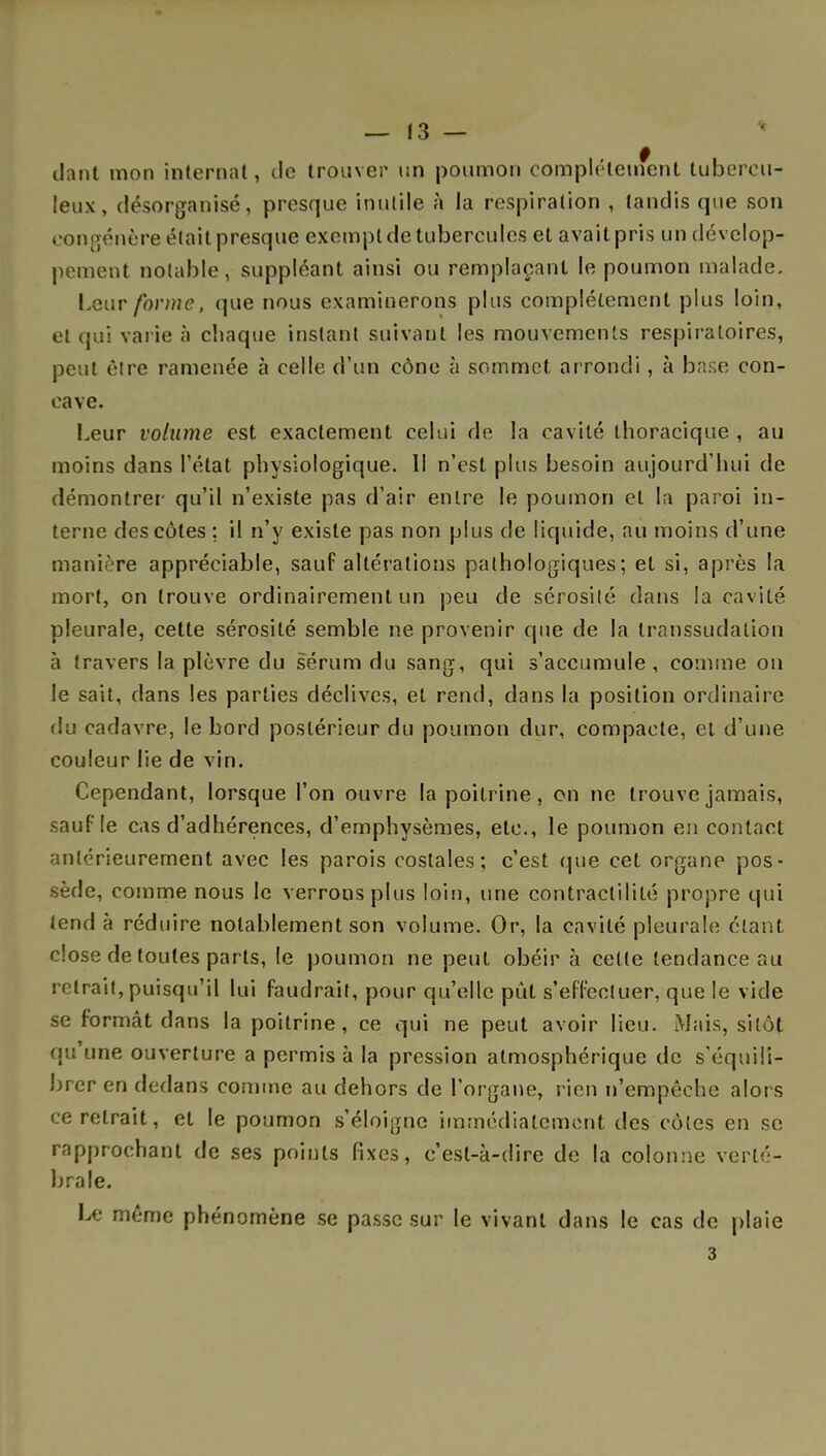 dant mon internat, de trouver un poumon complètement tubercu- leux, désorganisé, presque inutile à la respiration , tandis que son congénère était presque exempt de tubercules et avait pris un dévelop- pement notable, suppléant ainsi ou remplaçant le poumon malade. Leur forme, que nous examinerons plus complètement plus loin, et qui varie à chaque instant suivant les mouvements respiratoires, peut être ramenée à celle d'un cône à sommet arrondi, à base con- cave. Leur volume est exactement celui de la cavité thoracique , au moins dans l'état physiologique. Il n'est plus besoin aujourd'hui de démontrer qu'il n'existe pas d'air entre le poumon et la paroi in- terne des côtes : il n'y existe pas non plus de liquide, au moins d'une manière appréciable, sauf altérations pathologiques; et si, après la mort, on trouve ordinairement un peu de sérosité dans la cavité pleurale, cette sérosité semble ne provenir que de la transsudation à travers la plèvre du sérum du sang, qui s'accumule , comme on le sait, dans les parties déclives, et rend, dans la position ordinaire du cadavre, le bord postérieur du poumon dur, compacte, et d'une couleur lie de vin. Cependant, lorsque l'on ouvre la poitrine, on ne trouve jamais, sauf le cas d'adhérences, d'emphysèmes, etc., le poumon en contact antérieurement avec les parois costales; c'est que cet organe pos- sède, comme nous le verrons plus loin, une contraclilité propre qui tend à réduire notablement son volume. Or, la cavité pleurale étant close de toutes parts, le poumon ne peut obéir à cette tendance au retrait,puisqu'il lui faudrait, pour qu'elle pût s'effectuer, que le vide se formât dans la poitrine, ce qui ne peut avoir lieu. Mais, sitôt qu'une ouverture a permis à la pression atmosphérique de s'équili- brer en dedans comme au dehors de l'organe, rien n'empêche alors ce retrait, et le poumon s'éloigne immédiatement des côtes en se rapprochant de ses points fixes, c'est-à-dire de la colonne verté- brale. Le même phénomène se passe sur le vivant dans le cas de plaie 3