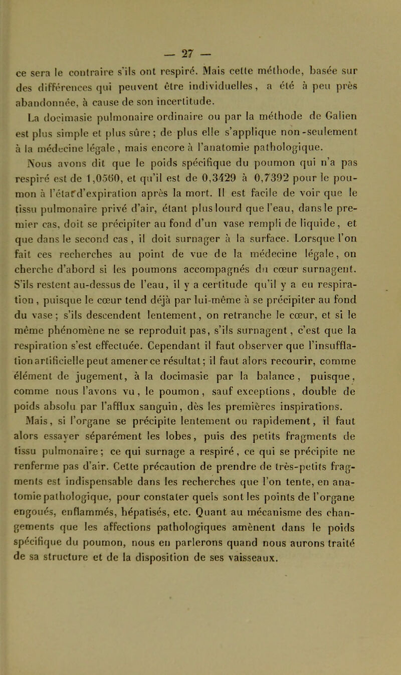 ce sera le contraire s'ils ont respiré. Mais celle méthode, basée sur des différences qui peuvent être individuelles, a été à peu près abandonnée, à cause de son incertitude. La docimasie pulmonaire ordinaire ou par la méthode de Galien est plus simple et plus sûre ; de plus elle s'applique non-seulement à la médecine légale, mais encore à l'anatomie pathologique. .Nous avons dit que le poids spécifique du poumon qui n'a pas respiré est de 1,0560, et qu'il est de 0,3429 à 0,7392 pour le pou- mon à l'élafd'expiration après la mort. Il est facile de voir que le tissu pulmonaire privé d'air, étant plus lourd que l'eau, dans le pre- mier cas, doit se précipiter au fond d'un vase rempli de liquide, et que dans le second cas , il doit surnager à la surface. Lorsque l'on fait ces recherches au point de vue de la médecine légale, on cherche d'abord si les poumons accompagnés du cœur surnagent. S'ils restent au-dessus de l'eau, il y a certitude qu'il y a eu respira- tion , puisque le cœur tend déjà par lui-même à se précipiter au fond du vase; s'ils descendent lentement, on retranche le cœur, et si le même phénomène ne se reproduit pas, s'ils surnagent, c'est que la respiration s'est effectuée. Cependant il faut observer que l'insuffla- tion artificielle peut amener ce résultat; il faut alors recourir, comme élément de jugement, à la docimasie par la balance, puisque, comme nous l'avons vu, le poumon, sauf exceptions, double de poids absolu par l'afflux sanguin, dès les premières inspirations. Mais, si l'organe se précipite lentement ou rapidement, il faut alors essayer séparément les lobes, puis des petits fragments de tissu pulmonaire; ce qui surnage a respiré, ce qui se précipite ne renferme pas d'air. Celte précaution de prendre de très-petits frag- ments est indispensable dans les recherches que l'on tente, en ana- tomie pathologique, pour constater quels sont les points de l'organe engoués, enflammés, hépatisés, etc. Quant au mécanisme des chan- gements (jue les affections pathologiques amènent dans le poids spécifique du poumon, nous en parlerons quand nous aurons traité de sa structure et de la disposition de ses vaisseaux.