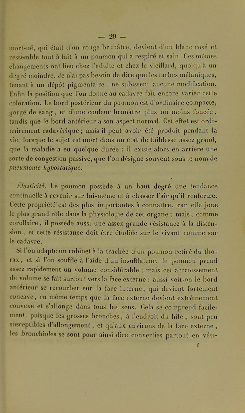 — 20 - mort-né, qui était d'un rouge brunâtre, devient d'un blanc rosé et ressemble tout à fait à un poumon qui a respiré et sain. Ces mêmes changements ont lieu chez l'adulte et chez le vieillard, quoiqu'à un degré moindre. Je n'ai pas besoin de dire que les taches mélaniques, tenant à un dépôt pigmentaire, ne subissent aucune modification. Enfin la position que l'on donne au cadavre fait encore varier cette coloration. Le bord postérieur du poumon est d'ordinaire compacte, gorgé de sang, et d'une couleur brunâtre plus ou moins foncée, tandis que le bord antérieur a son aspect normal. Cet effet est ordi- nairement cadavérique; mais il peut avoir été produit pendant la vie, lorsque le sujet est mort dans un état de faiblesse assez grand, que la maladie a eu quelque durée : il existe alors en arrière une sorte de congestion passive, que l'on désigne souvent sous le nom de pneumonie hyposlalique. Elasticité. Le poumon possède à un haut degré une tendance continuelle à revenir sur lui-même et à chasser l'air qu'il renferme. Celle propriété'est des plus importantes à connaître, car elle joue le plus grand rôle dans la physiologie de cet organe ; mais, comme corollaire, il possède aussi une assez grande résistance à la disten- sion , et celte résistance doit être étudiée sur le vivant comme sur le cadavre. Si l'on adapte un robinet à la trachée d'un poumon relire du tho- rax, et si l'on souffle à l'aide d'un insufdateur, le poumon prend assez rapidement un volume considérable ; mais cet accroissement de volume se fait surtout vers la face externe : aussi voit-on le bord antérieur se recourber sur la face interne, qui devient fortement concave, en même temps que la face externe devient extrêmement convexe et s'allonge dans tous les sens. Cela se comprend facile- ment, puisque les grosses bronches, à l'endroit du hile , sont peu susceptibles d'allongement, et qu'aux environs de la face externe , les bronchioles se sont pour ainsi dire converties partout en vési- 5