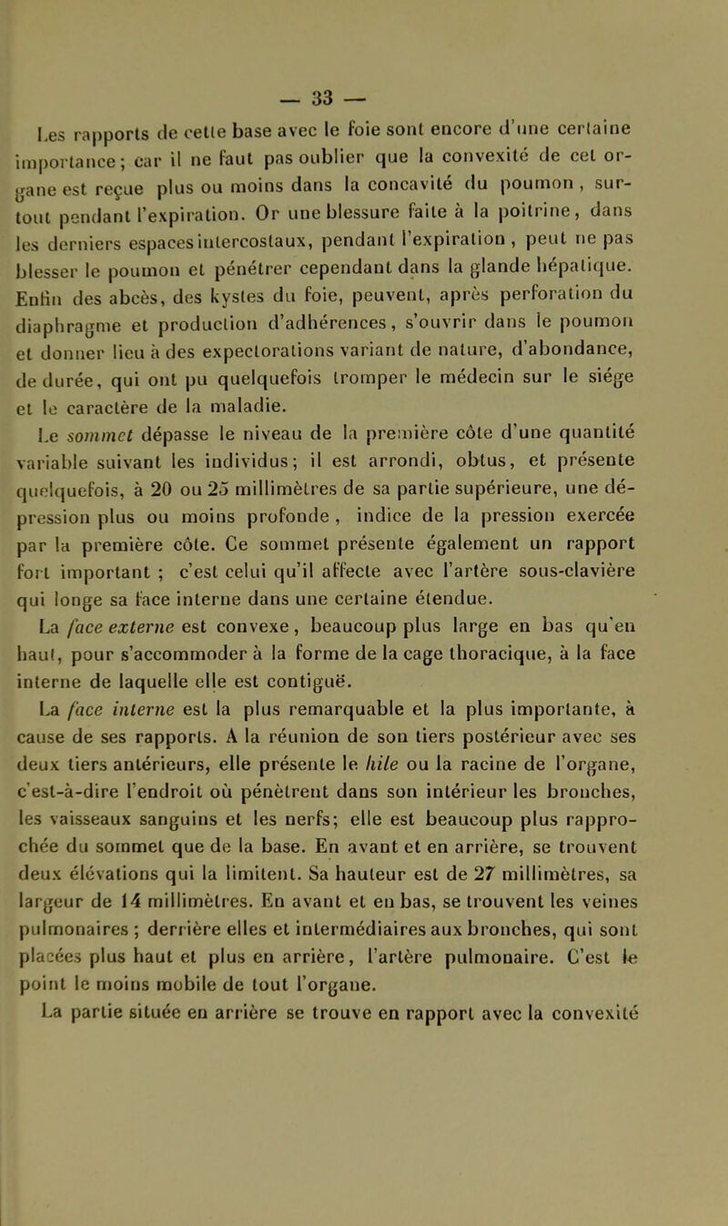 Les rapports de celle base avec le foie sont encore d'une certaine importance; car il ne faut pas oublier que la convexité de cet or- gane est reçue plus ou moins dans la concavité du poumon , sur- tout pendant l'expiration. Or une blessure faite à la poitrine, dans les derniers espaces intercostaux, pendant l'expiration , peut ne pas blesser le poumon et pénétrer cependant dans la glande hépatique. Enlin des abcès, des kystes du foie, peuvent, après perforation du diaphragme et production d'adhérences, s'ouvrir dans le poumon et donner lieu à des expectorations variant de nature, d'abondance, de durée, qui ont pu quelquefois tromper le médecin sur le siège et le caractère de la maladie. Le sommet dépasse le niveau de la première côte d'une quantité variable suivant les individus; il est arrondi, obtus, et présente quelquefois, à 20 ou 25 millimètres de sa partie supérieure, une dé- pression plus ou moins profonde , indice de la pression exercée par 1h première côte. Ce sommet présente également un rapport fort important ; c'est celui qu'il affecte avec l'artère sous-clavière qui longe sa face interne dans une certaine étendue. La face externe est convexe, beaucoup plus large en bas qu'en haut, pour s'accommoder à la forme de la cage thoracique, à la face interne de laquelle elle est contiguë. La face interne est la plus remarquable et la plus importante, à cause de ses rapports. A la réunion de son tiers postérieur avec ses deux tiers antérieurs, elle présente le kile ou la racine de l'organe, c'est-à-dire l'endroit où pénètrent dans son intérieur les bronches, les vaisseaux sanguins et les nerfs; elle est beaucoup plus rappro- chée du sommet que de la base. En avant et en arrière, se trouvent deux élévations qui la limitent. Sa hauteur est de 27 millimètres, sa largeur de 14 millimètres. En avant et en bas, se trouvent les veines pulmonaires ; derr ière elles et intermédiaires aux bronches, qui sont placées plus haut et plus en arrière, l'artère pulmonaire. C'est le point le moins mobile de tout l'organe. La partie située en arrière se trouve en rapport avec la convexité