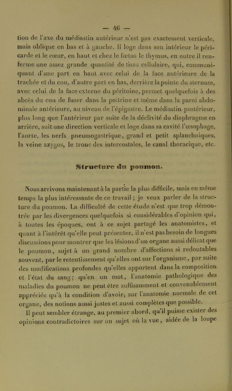 tion de l'axe du médiaslin «'intérieur n'est pas exactement verticale, mais oblique en bas et à gauche. Il loge dans son intérieur le péri- carde et le cœur, en haut et chez le fœtus le thymus, en outre il ren- ferme une assez grande quantité de lissa cellulaire, qui, communi- quant d'une part en haut avec celui de la face antérieure de la trachée et du cou, d'autre part en bas, derrière la pointe du sternum, avec celui de la face externe du péritoine, permet quelquefois à des abcès du cou de fuser dans la poitrine et même dans la paroi abdo- minale antérieure, au niveau de l'épigastre. Le médiastin postérieur, plus long que l'antérieur par suite de la déclivité du diaphragme en arrière, suit une direction verticale et loge dans sa cavité l'œsophage, l'aorte, les nerfs pneumogastrique, grand et petit splanchniques, la veine azygos, le tronc des intercostales, le canal thoracique, etc. Structure du poumon. « Nous arrivons maintenant à la partie la plus difficile, mais en même temps la plus intéressante de ce travail ; je veux parler de la struc- ture du poumon. La difficulté de cette étude n'est que trop démon- trée par les divergences quelquefois si considérables d'opinion qui, à toutes les époques, ont à ce sujet partagé les anatomistes, et quant à l'intérêt qu'elle peut présenter, il n'est pasbesoin de longues discussions pour montrer que les lésions d'un organe aussi délicat que le poumon, sujet à un grand nombre d'affections si redoutables souvent, par le retentissement qu'elles ont sur l'organisme, par suite des modifications profondes qu'elles apportent dans la composition et l'état du sang; qu'en un mot, l'anatomie pathologique des maladies du poumon ne peut être suffisamment et convenablement appréciée qu'à la condition d'avoir, sur l'anatomie normale de cet organe, des notions aussi justes et aussi complètes que possible. 11 peut sembler étrange, au premier abord, qu'il puisse exister des opinions contradictoires sur un sujet où la vue, aidée de la loupe