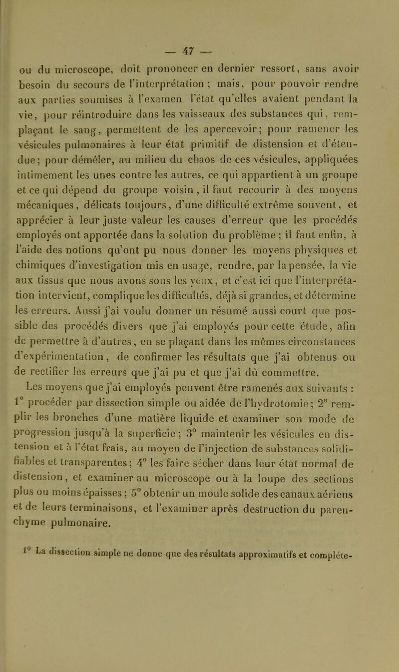 ou du microscope, doit prononcer en dernier ressort, sans avoir besoin du secours de l'interprétation ; mais, pour pouvoir rendre aux parties soumises à l'examen l'état qu'elles avaient pendant la vie, pour réintroduire dans les vaisseaux des substances qui, rem- plaçant le sang, permettent de les apercevoir; pour ramener les vésicules pulmonaires à leur état primitif de distension et d'éten- due; pour démêler, au milieu du chaos de ces vésicules, appliquées intimement les unes contre les autres, ce qui appartient à un groupe et ce qui dépend du groupe voisin , il faut recourir à des moyens mécaniques, délicats toujours, d'une difficulté extrême souvent, et apprécier à leur juste valeur les causes d'erreur que les procédés employés ont apportée dans la solution du problème ; il faut enfin, à l'aide des notions qu'ont pu nous donner les moyens physiques et chimiques d'investigation mis en usage, rendre, par la pensée, la vie aux tissus que nous avons sous les yeux, et c'est ici que l'interpréta- tion intervient, complique les difficultés, déjà si grandes, et détermine les erreurs. Aussi j'ai voulu donner un résumé aussi court que pos- sible des procédés divers que j'ai employés pour celte étude, afin de permettre à d'autres, en se plaçant dans les mêmes circonstances d'expérimentation , de confirmer les résultats que j'ai obtenus ou de rectifier les erreurs que j'ai pu et que j'ai dû commettre. Les moyens que j'ai employés peuvent être ramenés aux suivants : 1° procéder par dissection simple ou aidée de l'hydrotomie ; 2° rem- plir les bronches d'une matière liquide et examiner son mode de progression jusqu'à la superficie; 3° maintenir les vésicules en dis- tension et à l'étal frais, au moyen de l'injection de substances solidi- fiables et transparentes; 4° les faire sécher dans leur état normal de distension, et examiner au microscope ou à la loupe des sections plus ou moins épaisses ; 5° obtenir un moule solide des canaux aériens et de leurs terminaisons, et l'examiner après destruction du paren- chyme pulmonaire. La dissection simple ne donne que des résultats approximatifs et complète-