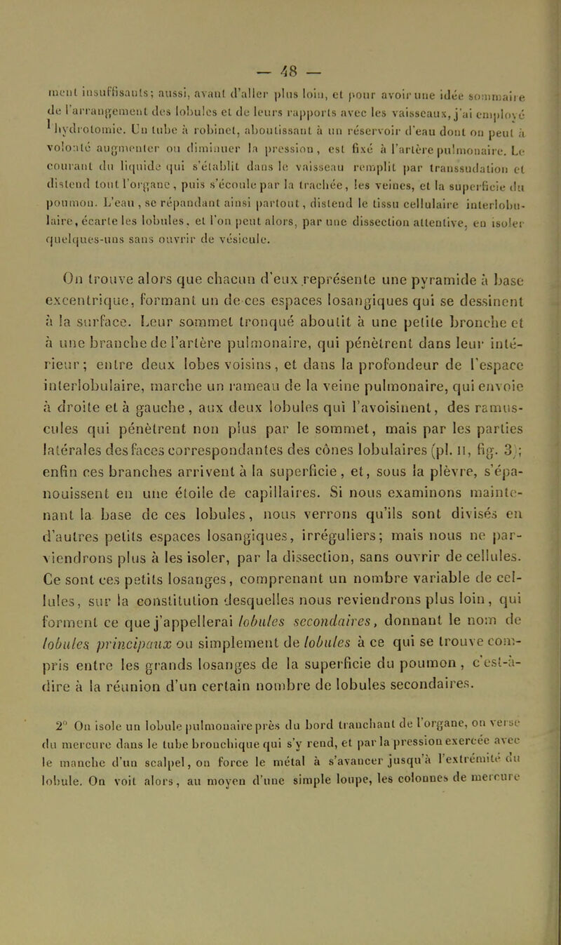 raient insuffisants; aussi, avant d'aller plus loin, et pour avoir une idée sommaire de l'arrangement des lobules et de leurs rapports avec les vaisseaux, j'ai employé ' hydrolomie. Un tube à robinet, aboutissant à un réservoir d'eau dont ou peut à volonté augmenter ou diminuer la pression, est fixé à l'artère pulmonaire. Le courant du liquide qui s'établit dans le vaisseau remplit par transsuclalion et distend tout l'organe, puis s'écoule par la trachée, les veines, et la superficie du poumon. L'eau , se répandant ainsi partout, distend le tissu cellulaire inlerlobu- laire, écarte les lobules, et l'on peut alors, par une dissection attentive, eu isoler quelques-uns sans ouvrir de vésicule. On trouve alors que chacun d'eux .représente une pyramide à base- excentrique, formant un de ces espaces losangiques qui se dessinent à la surface. Leur sommet tronqué aboutit a une petite bronche et à une branche de l'artère pulmonaire, qui pénètrent dans leur inté- rieur; entre deux lobes voisins, et dans la profondeur de l'espace inlerlobulaire, marche un rameau de la veine pulmonaire, qui envoie à droite et à gauche, aux deux lobules qui l'avoisinent, des ramus- cules qui pénètrent non plus par le sommet, mais par les parties latérales des faces correspondantes des cônes lobulaires (pl. il, fig. 3); enfin ces branches arrivent à la superficie, et, sous la plèvre, s'épa- nouissent en une étoile de capillaires. Si nous examinons mainte- nant la base de ces lobules, nous verrons qu'ils sont divisés en d'autres petits espaces losangiques, irréguliers; mais nous ne par- viendrons plus à les isoler, par la dissection, sans ouvrir de cellules. Ce sont ces petits losanges, comprenant un nombre variable de cel- lules, sur la constitution desquelles nous reviendrons plus loin, qui forment ce que j'appellerai lobules secondaires, donnant le nom de lobules principaux ou simplement de lobules à ce qui se trouve com- pris entre les grands losanges de la superficie du poumon , c'est-à- dire à la réunion d'un certain nombre de lobules secondaires. 2° On isole un lobule pulmonaire près du bord tranchant de l'organe, on versé du mercure dans le tube brouchique qui s'y rend, et par la pression exercée avec le manche d'un scalpel, on force le métal à s'avancer jusqu'à l'extrémité du lobule. On voit alors, au moyen d'une simple loupe, les colonnes de mercure