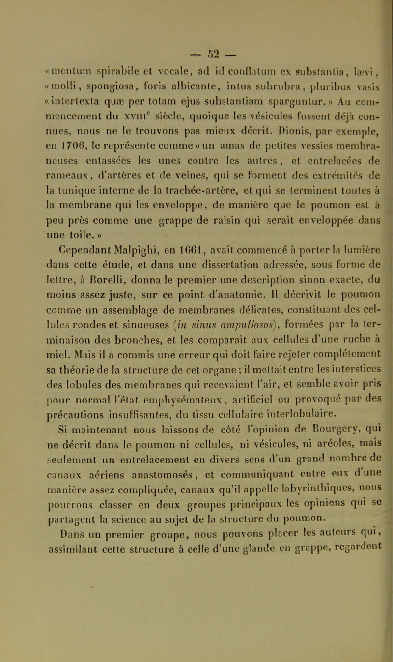 «mentum spirabile et vocale, ad ici conllalum ex subslanlia, laevi, «molli, spongiosa, foris albicanle, intus subrubra, pluribus vasis «intcrtexla quœ per totam ejus subslantiam spargunlur. » Au com- mencement du xvillc siècle, quoique les vésicules fussent déjà con- nues, nous ne le trouvons pas mieux décrit. Dionis, par exemple, en 1706, le représente comme « un amas de petites vessies membra- neuses entassées les unes contre les autres, et entrelacées de rameaux, d'artères et de veines, qui se forment des extrémités de la tunique interne de la trachée-artère, et qui se terminent toutes à la membrane qui les enveloppe, de manière que le poumon est à peu près comme une grappe de raisin qui serait enveloppée dans une toile. » Cependant Malpighi, en 1661, avait commencé à porter la lumière dans cette étude, et dans une dissertation adressée, sous forme de lettre, à Borelli, donna le premier une description sinon exacte, du moins assez juste, sur ce point d'anatomie. 11 décrivit le poumon comme un assemblage de membranes délicates, constituant des cel- lules rondes et sinueuses [in sinus ampul/osos), formées par la ter- minaison des bronches, et les comparait aux cellules d'une ruche à miel. Mais il a commis une erreur qui doit faire rejeter complètement sa théorie de la structure de cet organe ; il mettait entre les interstices des lobules des membranes qui recevaient l'air, et semble avoir pris pour normal l'état emphysémateux, artificiel ou provoqué par des précautions insuffisantes, du tissu cellulaire interlobulaire. Si maintenant nous laissons de côté l'opinion de Bourgcry. qui ne décrit dans le poumon ni cellules, ni vésicules, ni aréoles, mais seulement un entrelacement en divers sens d'un grand nombre de canaux aériens anastomosés, et communiquant entre eux d'une manière assez compliquée, canaux qu'il appelle labyrinthiques, nous pourrons classer en deux groupes principaux les opinions qui se partagent la science au sujet de la structure du poumon. Dans un premier groupe, nous pouvons placer les auteurs qui, assimilant cette structure à celle d'une glande en grappe, regardent