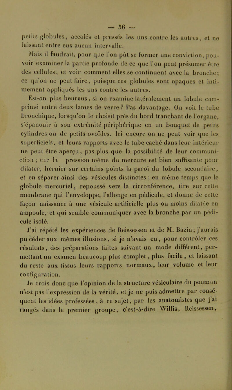 petits globules, accolés et pressés les uns contre les autres, et ne laissant entre eux aucun intervalle. Mais il faudrait, pour que Ton pût se former une conviction, pou- voir examiner la partie profonde de ce que l'on peut présumer être des cellules, et voir comment elles se continuent avec la bronche; ce qu'on ne peut faire, puisque ces globules sont opaques et inti- mement appliqués les uns contre les autres. Est-on plus heureux, si on examine latéralement un lobule com- primé entre deux lames de verre? Pas davantage. On voit le tube bronchique, lorsqu'on le choisit près du bord tranchant de l'organe, s'épanouir à son extrémité périphérique en un bouquet de petits cylindres ou de petits ovoïdes. Ici encore on ne peut voir que les superficiels, et leurs rapports avec le tube caché dans leur intérieur ne peut être aperçu, pas plus que la possibilité de leur communi- ction ; car 11 pression même du mercure est bien suffisante pour dilater, hernier sur certains points la paroi du lobule secondaire, et en séparer ainsi des vésicules distinctes ; en même temps que le globule mercuriel, repoussé vers la circonférence, tire sur celte membrane qui l'enveloppe, l'allonge en pédicule, et donne de celte façon naissance à une vésicule artificielle plus ou moins dilatée en ampoule, et qui semble communiquer avec la bronche par un pédi- cule isolé. J'ai répété les expériences de Reissessen et de M. Bazin; j'aurais pu céder aux mêmes illusions, si je n'avais eu, pour contrôler ces résultats, des préparations faites suivant un mode différent, per- mettant un examen beaucoup plus complet, plus facile , et laissant du reste aux tissus leurs rapports normaux, leur volume et leur configuration. Je crois donc que l'opinion de la structure vésiculaire du poumon n'est pas l'expression de la vérité, et je ne puis admettre par consé- qucnl les idées professées , à ce sujet, par les anatomiates que j ai rangés dans le premier groupe, c'est-à-dire Willis, Reissessen,