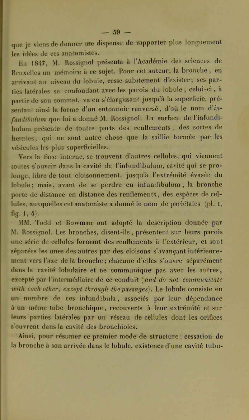 que je viens de donner me dispense de rapporter plus longuement les idées de ces annlomistes. En 1847, M. Rossignol présenta à l'Académie des sciences de Bruxelles un mémoire à ce sujet. Pour cet auteur, la bronche , en arrivant au niveau du lobule, cesse subitement d'exister; ses par- ties latérales se confondant avec les parois du lobule , celui-ci, à partir de son sommet, va en s'élargissant jusqu'à la superficie, pré- sentai)! ainsi la forme d'un entonnoir renversé, d'où le nom d'm- funditnttum que lui a donné M. Rossignol. La surface de l'infundi- bulum présente de toutes parts des renflements, des sortes de hernies, qui ne sont autre chose que la saillie formée par les vésicules les plus superficielles. Vers la face interne, se trouvent d'autres cellules, qui viennent toutes s'ouvrir dans la cavité de l'infundibulum, cavité qui se pro- longe, libre de tout cloisonnement, jusqu'à l'extrémité évasée du lobule; mais, avant de se perdre en infundibulum , la bronche porte de distance en distance des renflements, des espèces de cel- lules, auxquelles cet anatomiste a donné le nom de pariétales (pl. I, «g. 1,4). MM. Todd et Bowman ont adopté la description donnée par M. Rossignol. Les bronches, disent-ils, présentent sur leurs parois une série de cellules formant des renflements à l'extérieur, et sont séparées les unes des autres par des cloisons s'avançant intérieure- ment vers l'axe de la bronche; chacune d'elles s'ouvre séparément dans la cavité tabulaire et ne communique pas avec les autres, excepté par l'intermédiaire de ce conduit [and do not cornmunicate wilk each other, except through thepassages). Le lobule consiste en un nombre de ces infundibula, associés par leur dépendance à un même tube bronchique, recouverts à leur extrémité et sur léors parties latérales par un réseau de cellules dont les orifices s'ouvrent dans la cavité des bronchioles. Ainsi, pour résumer ce premier mode de structure: cessation de la bronche à son arrivée dans le lobule, existence d'une cavité lubu-