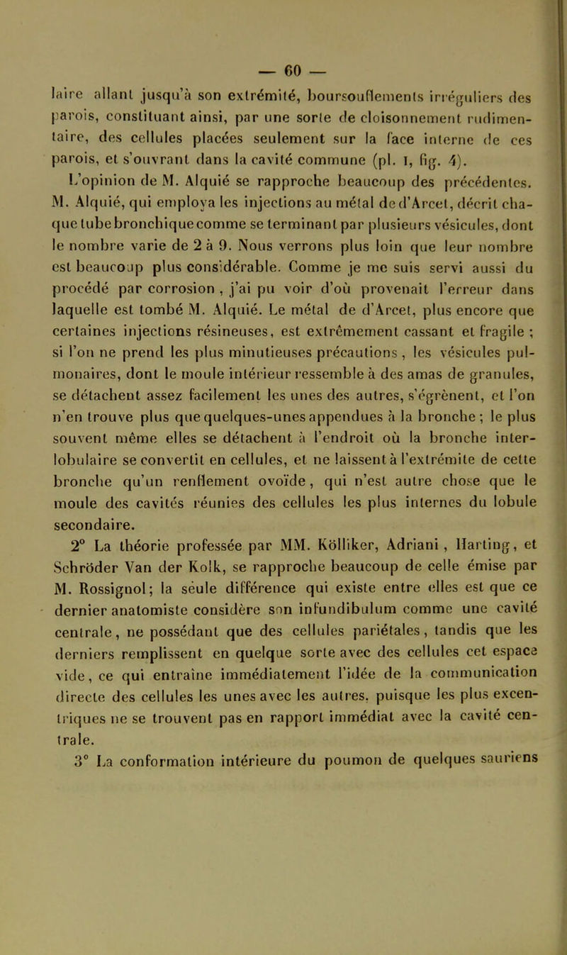 laire allant jusqu'à son extrémité, boursouflements irréguliers des parois, constituant ainsi, par une sorte de cloisonnement rudimen- taire, des cellules placées seulement sur la face interne de ces parois, et s'ouvranl dans la cavité commune (pl. I, fig. 4). L'opinion de M. Alquié se rapproche beaucoup des précédentes. M. Alquié, qui employa les injections au métal dcd'Arcet, décrit cha- que lubebronchiquecomme se terminant par plusieurs vésicules, dont le nombre varie de 2 à 9. Nous verrons plus loin que leur nombre est bcaucojp plus considérable. Comme je me suis servi aussi du procédé par corrosion , j'ai pu voir d'où provenait l'erreur dans laquelle est tombé M. Alquié. Le métal de d'Arcet, plus encore que certaines injections résineuses, est extrêmement cassant et fragile ; si l'on ne prend les plus minutieuses précautions , les vésicules pul- monaires, dont le moule intérieur ressemble à des amas de granules, se détachent assez facilement les unes des autres, s'égrènent, et l'on n'en trouve plus que quelques-unes appendues à la bronche ; le plus souvent même elles se détachent à l'endroit où la bronche inler- lobulaire se convertit en cellules, et ne laissent à l'extrémité de cette bronche qu'un renflement ovoïde, qui n'est autre chose que le moule des cavités réunies des cellules les plus internes du lobule secondaire. 2° La théorie professée par MM. Kolliker, Adriani , Harting, et Schroder Van der Kolk, se rapproche beaucoup de celle émise par M. Rossignol; la seule différence qui existe entre elles est que ce dernier analomiste considère son inl'undibulum comme une cavité centrale, ne possédant que des cellules pariétales, tandis que les derniers remplissent en quelque sorte avec des cellules cet espace vide, ce qui entraîne immédiatement l'idée de la communication directe des cellules les unes avec les autres, puisque les plus excen- triques ne se trouvent pas en rapport immédiat avec la cavité cen- trale. 3° La conformation intérieure du poumon de quelques sauriens