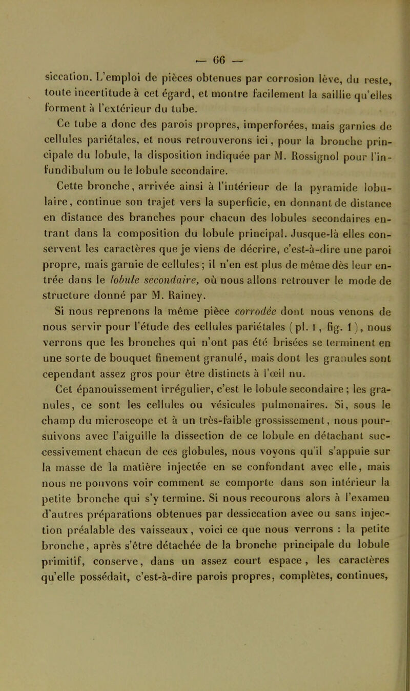 siccation. L'emploi de pièces obtenues par corrosion lève, du reste, toute incertitude à cet égard, et montre facilement la saillie qu'elles forment à l'extérieur du tube. Ce tube a donc des parois propres, imperforées, mais garnies de cellules pariétales, et nous retrouverons ici, pour la bronche prin- cipale du lobule, la disposition indiquée par M. Rossignol pour ! in fundibulum ou le lobule secondaire. Cette bronche, arrivée ainsi à l'intérieur de la pyramide lobu- laire, continue son trajet vers la superficie, en donnant de distance en distance des branches pour chacun des lobules secondaires en- trant dans la composition du lobule principal. Jusque-là elles con- servent les caractères que je viens de décrire, c'est-à-dire une paroi propre, mais garnie de cellules ; il n'en est plus de môme dès leur en- trée dans le lobule secondaire, où nous allons retrouver le mode de structure donné par M. Rainey. Si nous reprenons la même pièce corrodée dont nous venons de nous servir pour l'étude des cellules pariétales (pl. I , fig. 1 ), nous verrons que les bronches qui n'ont pas été brisées se terminent en une sorte de bouquet finement granulé, mais dont les granules sont cependant assez gros pour être distincts à l'œil nu. Cet épanouissement irrégulier, c'est le lobule secondaire ; les gra- nules, ce sont les cellules ou vésicules pulmonaires. Si, sous le champ du microscope et à un très-faible grossissement, nous pour- suivons avec l'aiguille la dissection de ce lobule en détachant suc- cessivement chacun de ces globules, nous voyons qu'il s'appuie sur la masse de la matière injectée en se confondant avec elle, mais nous ne pouvons voir comment se comporte dans son intérieur la petite bronche qui s'y termine. Si nous recourons alors à l'examen d'autres préparations obtenues par dessiccation avec ou sans injec- tion préalable des vaisseaux, voici ce que nous verrons : la petite bronche, après s'être détachée de la bronche principale du lobule primitif, conserve, dans un assez court espace, les caractères qu'elle possédait, c'est-à-dire parois propres, complètes, continues,