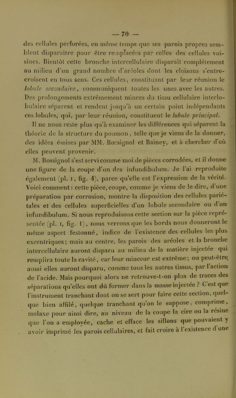 des cellules perforées, en même temps que ses parois propres sem- blent disparaître pour être remplacées par celles des cellules voi- sines. Bientôt cette bronche inlcrcellulaire disparaît complètement au milieu d'un grand nombre d'aréoles dont les cloisons s'entre- croisent en tous sens. Ces cellules, constituant par leur réunion le lobule secondaire, communiquent toutes les unes avec les autres. Des prolongements extrêmement minces du tissu cellulaire inlerlo- buiaire séparent et rendent jusqu'à un certain point indépendants ces lobules, qui, par leur réunion, constituent le lobule principal. Il ne nous reste plus qu'à examiner les différences qui séparent la théorie de la structure du poumon, telle que je viens de la donner, des idées émises par MM. Rossignol et Rainey, et à chercher d'où elles peuvent provenir. M. Rossignol s'est servi comme moi de pièces corrodées, et il donne une figure de la coupe d'un des infundibulum. Je l'ai reproduite également (pl. 1, fig. 4), parce qu'elle est l'expression de la vérité. Voici comment: cette pièce,coupe, comme je viens de le dire, d'une préparation par corrosion, montre la disposition des cellules parié- tales et des cellules superficielles d'un lobule secondaire ou d'un infundibulum. Si nous reproduisons cette section sur la pièce repré- sentée (pl. I, fig. 1), nous verrons que les bords nous donneront le même aspect festonné, indice de l'existence des cellules les plus excentriques; mais au centre, les parois des aréoles et la bronche iutercellulaire auront disparu au milieu de la matière injectée qui remplira toute la cavité, car leur minceur est extrême; ou peut-être aussi elles auront disparu, comme tous les autres tissus, par l'action de l'acide. Mais pourquoi alors ne retrouve-t-on plus de traces des séparations qu'elles ont dû former dans la masse injectée ? C'est que l'instrument tranchant dont on se sert pour faire celte section, quel- que bien affilé, quelque tranchant qu'on le suppose, comprime, malaxe pour ainsi dire, au niveau de la coupe la cire ou la résine que l'on a employée, cache et efface les sillons que pouvaient y avoir imprimé les parois cellulaires, et fait croire à l'existence d'une