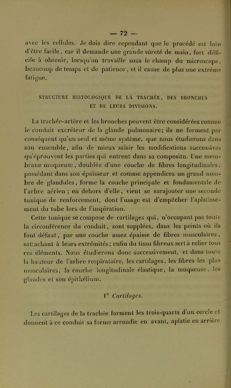 avec les cellules. Je dois dire cependant que le procédé est loin d'être facile, car il demande une grande sûreté de main, fort diffi- cile à obtenir, lorsqu'on travaille sous le champ du microscope, beaucoup de temps et de patience, et il cause de plus une extrême fatigue. STRUCTURE HISTOLOG1QUE DE LA TRACHÉE, DES BRONCHES ET DE LEURS DIVISIONS. La trachée-artère et les bronches peuvent être considérées comme le conduit excréteur de la glande pulmonaire; ils ne forment par conséquent qu'un seul et même système, que nous étudierons dans son ensemble, afin de mieux saisir les modifications successives qu'éprouvent les parties qui entrent dans sa compositn. Une mem- brane muqueuse , doublée d'une couche de fibres longitudinales, possédant dans son épaisseur et comme appendices un grand nom- bre de glandules, forme la couche principale et fondamentale de l'arbre aérien ; en dehors d'elle, vient se surajouter une seconde tunique de renforcement, dont l'usage est d'empêcher l'aplatisse- ment du tube lors de l'inspiration. Celte tunique se compose de cartilages qui, n'occupant pas toute la circonférence du conduit, sont supplées, dans les points où ils font défaut, par une couche assez épaisse de fibres musculaires, sattachant à leurs extrémités; enfin du tissu fibreux sert à relier tous ces éléments. Nous étudierons donc successivement, et dans toute la hauteur de l'arbre respiratoire, les cartilages, les fibres les plu musculaires, la couche longitudinale élastique, la muqueuse, les glandes et son épithélium. 1° Cartilages. Les cartilages de la trachée forment les trois-quarts d'un cercle et donnent â ce conduit sa forme arrondie en avant, aplatie en arrière