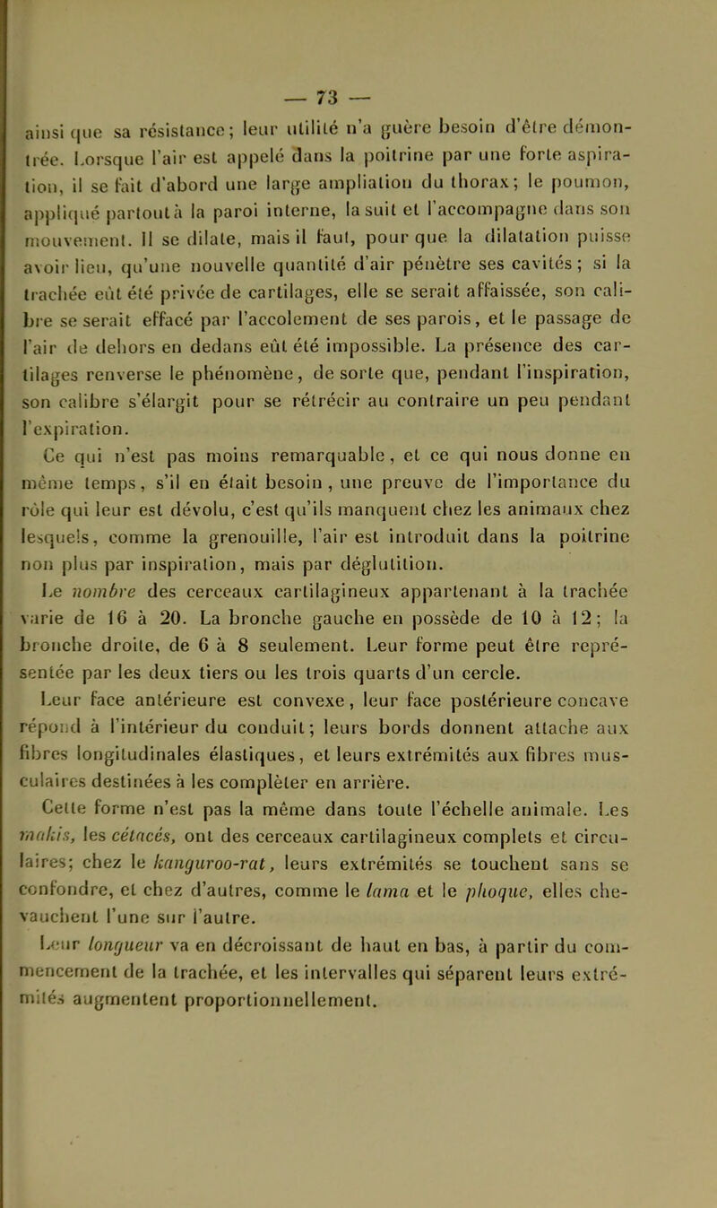 ainsi que sa résistance; leur utililé n'a guère besoin d'être démon- trée. Lorsque l'air est appelé dans la poitrine par une forte aspira- tion, il se tait d'abord une large amplialiou du thorax; le poumon, appliqué partout à la paroi interne, la suit et l'accompagne dans son mouvement. Il se dilate, mais il faut, pour que la dilatation puisse avoir lieu, qu'une nouvelle quantité d'air pénètre ses cavités; si la trachée eût été privée de cartilages, elle se serait affaissée, son cali- bre se serait effacé par l'accolement de ses parois, et le passage de l'air de dehors en dedans eût été impossible. La présence des car- tilages renverse le phénomène, de sorte que, pendant l'inspiration, son calibre s'élargit pour se rétrécir au contraire un peu pendant l'expiration. Ce qui n'est pas moins remarquable, et ce qui nous donne eu même temps, s'il en était besoin , une preuve de l'importance du rôle qui leur est dévolu, c'est qu'ils manquent chez les animaux chez lesquels, comme la grenouille, l'air est introduit dans la poitrine non plus par inspiration, mais par déglutition. Le nombre des cerceaux cartilagineux appartenant à la trachée varie de 16 à 20. La bronche gauche en possède de 10 à 12; la bronche droite, de 6 à 8 seulement. Leur forme peut être repré- sentée par les deux tiers ou les trois quarts d'un cercle. Leur face antérieure est convexe, leur face postérieure concave répond à l'intérieur du conduit; leurs bords donnent attache aux fibres longitudinales élastiques, et leurs extrémités aux fibres mus- culaires destinées à les compléter en arrière. Cette forme n'est pas la même dans toute l'échelle animale. Les tnakis, les cétacés, ont des cerceaux cartilagineux complets et circu- laires; chez le kanguroo-rat, leurs extrémités se touchent sans se confondre, et chez d'autres, comme le lama et le phoque, elles che- vauchent l'une sur l'autre. L; iir longueur va en décroissant de haut en bas, à partir du com- mencement de la trachée, et les intervalles qui séparent leurs extré- mités augmentent proportionnellement.