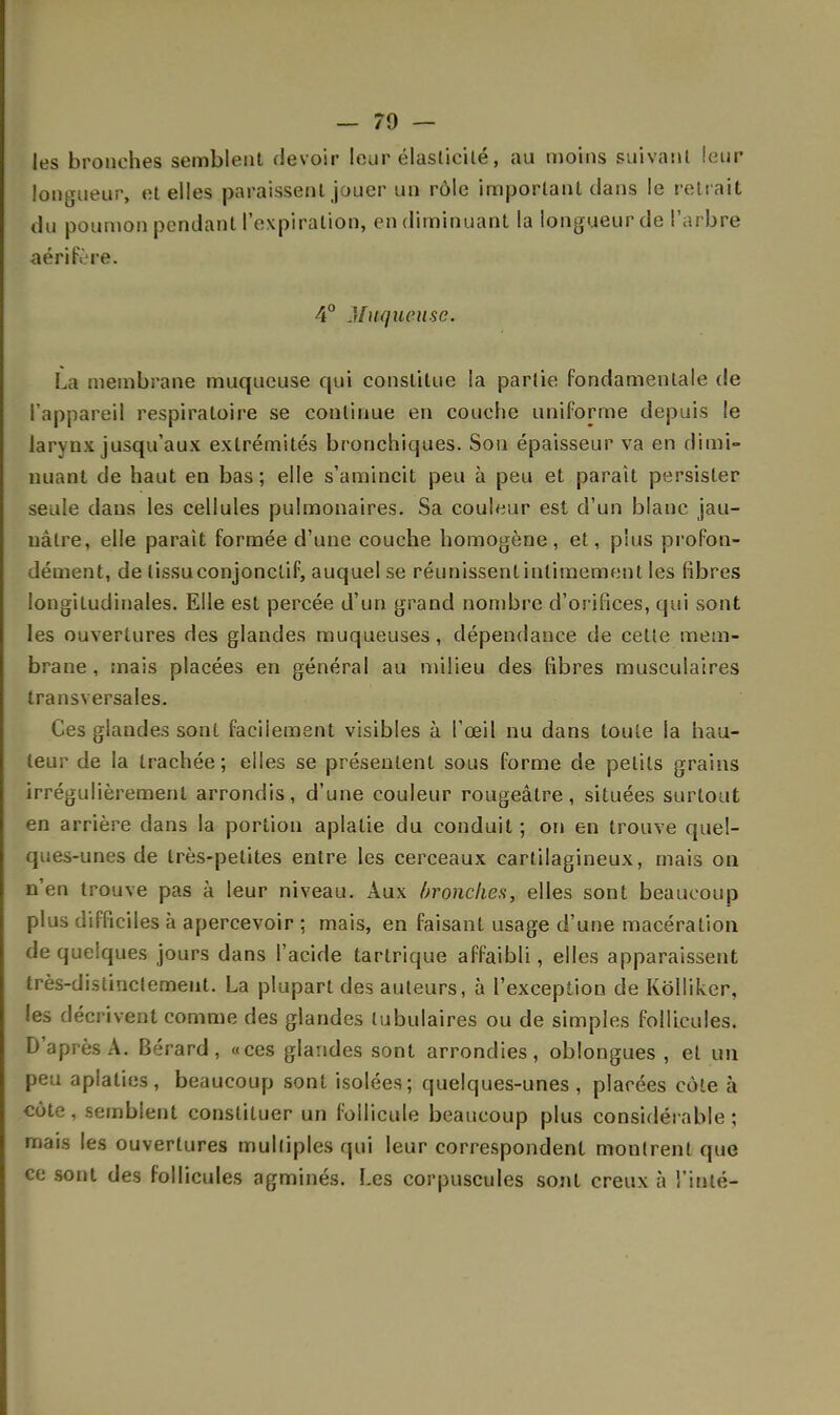 les bronches semblent devoir leur élasticité, au moins suivant leur longueur, et elles paraissent jouer un rôle important dans le reirait du poumon pendant l'expiration, en diminuant la longueur de l'arbre aérifère. 4° Muqueuse. La membrane muqueuse qui constitue la partie fondamentale de l'appareil respiratoire se continue en couche uniforme depuis le larynx jusqu'aux extrémités bronchiques. Sou épaisseur va en dimi- nuant de haut en bas; elle s'amincit peu à peu et paraît persister seule dans les cellules pulmonaires. Sa couleur est d'un blanc jau- uàtre, elle parait formée d'une couche homogène, et, plus profon- dément, de (issuconjonclif, auquel se réunissent intimement les fibres longitudinales. Elle est percée d'un grand nombre d'orifices, qui sont les ouvertures des glandes muqueuses, dépendance de cette mem- brane , mais placées en général au milieu des fibres musculaires transversales. Ces glandes sont facilement visibles à l'œil nu dans toute la hau- teur de la trachée; elles se présentent sous forme de petits grains irrégulièrement arrondis, d'une couleur rougeâlre, situées surtout en arrière dans la portion aplatie du conduit ; on en trouve quel- ques-unes de très-petites entre les cerceaux cartilagineux, mais on n'en trouve pas à leur niveau. Aux bronches, elles sont beaucoup plus difficiles à apercevoir ; mais, en faisant usage d'une macération de quelques jours dans l'acide tartrique affaibli, elles apparaissent très-distinctement. La plupart des auteurs, à l'exception de Kolliker, les décrivent comme des glandes tubulaires ou de simples follicules. D'après A. Bérard, «ces glandes sont arrondies, oblongues , et un peu aplaties, beaucoup sont isolées; quelques-unes , placées côte à côte, semblent constituer un follicule beaucoup plus considérable; mais les ouvertures multiples qui leur correspondent montrent que ce sont des follicules agminés. Les corpuscules sont creux à Tinté-