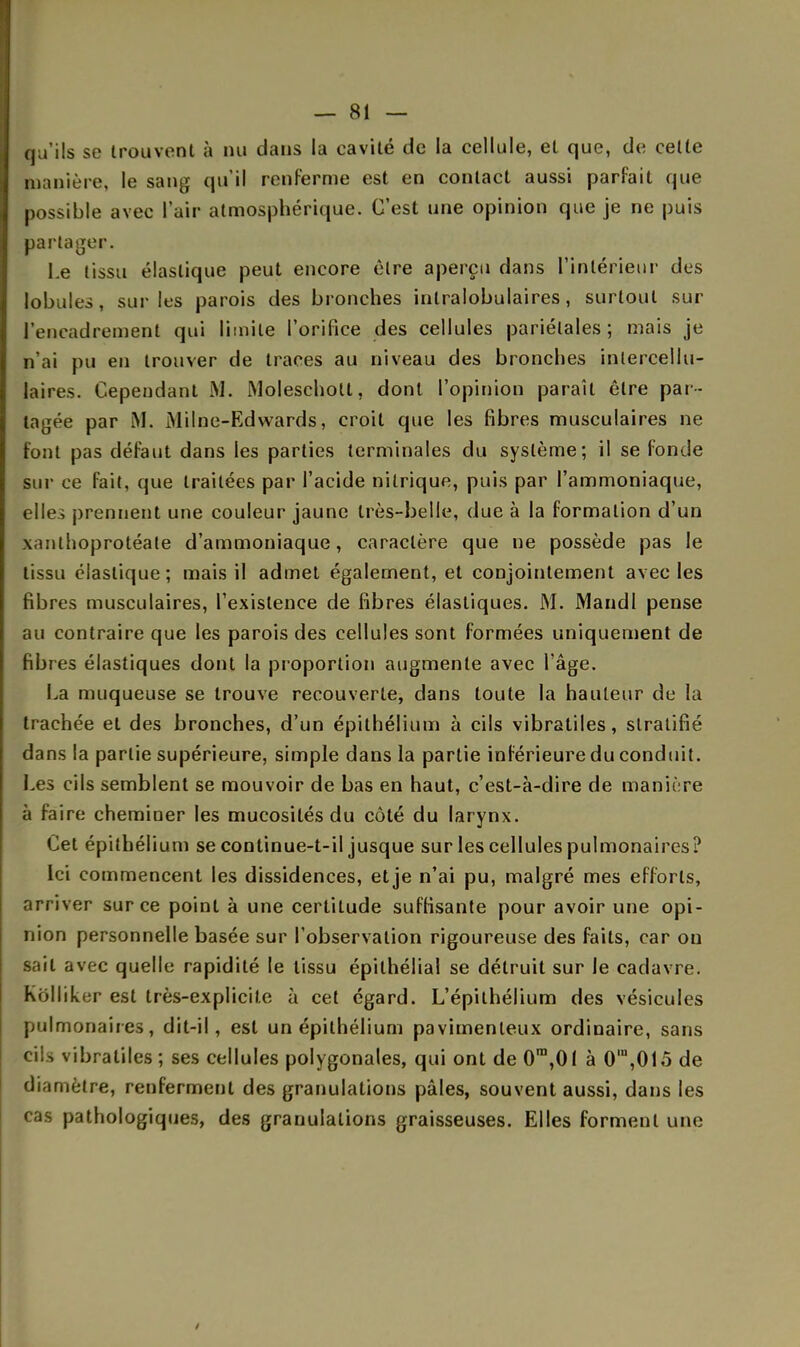 qu'ils se trouvent à nu dans la cavité de la cellule, et que, de cette manière, le sang qu'il renferme est en contact aussi parfait que possible avec l'air atmosphérique. C'est une opinion que je ne puis partager. Le tissu élastique peut encore être aperçu dans l'intérieur des lobules, sur les parois des bronches inlralobulaires, surtout sur l'encadrement qui limite l'orifice des cellules pariétales; mais je n'ai pu en trouver de traces au niveau des bronches inlercellu- laires. Cependant M. Moleschott, dont l'opinion paraît être par - tagée par M. Milne-Edwards, croit que les fibres musculaires ne font pas défaut dans les parties terminales du système; il se fonde sur ce fait, que traitées par l'acide nitrique, puis par l'ammoniaque, elles prennent une couleur jaune très-belle, due à la formation d'un xanthoprotéate d'ammoniaque, caractère que ne possède pas le tissu élastique; mais il admet également, et conjointement avec les fibres musculaires, l'existence de fibres élastiques. M. Mandl pense au contraire que les parois des cellules sont formées uniquement de fibres élastiques dont la proportion augmente avec l'âge. La muqueuse se trouve recouverte, dans toute la hauteur de la trachée et des bronches, d'un épithélium à cils vibratiles, stratifié dans la partie supérieure, simple dans la partie inférieure du conduit. Les cils semblent se mouvoir de bas en haut, c'est-à-dire de manii re à faire cheminer les mucosités du côté du larynx. Cet épithélium se continue-t-il jusque sur les cellules pulmonaires? Ici commencent les dissidences, et je n'ai pu, malgré mes efforts, arriver sur ce point à une certitude suffisante pour avoir une opi- nion personnelle basée sur l'observation rigoureuse des faits, car ou sait avec quelle rapidité le tissu épithélial se détruit sur le cadavre, kolliker est très-explicite à cet égard. L'épithélium des vésicules pulmonaires, dit-il, est un épithélium pavimenleux ordinaire, sans vibratiles ; ses cellules polygonales, qui ont de 0ra,01 à 0ln,015 de diamètre, renferment des granulations pâles, souvent aussi, dans les cas pathologiques, des granulations graisseuses. Elles forment une