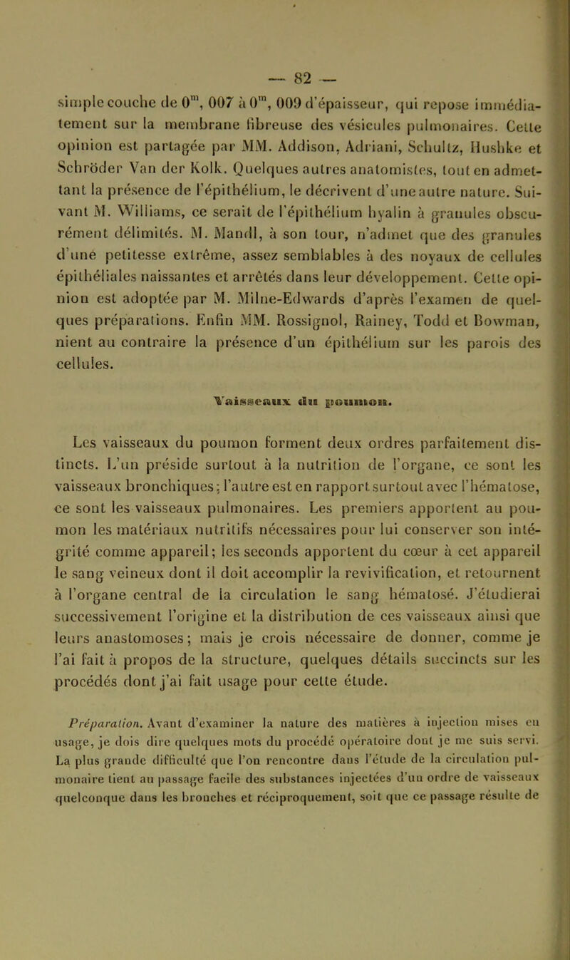 simple couche de 0\ 007 à0'n, 009 d'épaisseur, qui repose immédia- tement sur la membrane fibreuse des vésicules pulmonaires. Celte opinion est partagée par MM. Addison, Adriani, Schullz, Hushke et Schrôder Van der Kolk. Quelques autres anatomistes, tout en admet- tant la présence de l'épithélium, le décrivent d'une autre nature. Sui- vant M. Williams, ce serait de l'épithélium hyalin à granules obscu- rément délimités. M. MandI, à son tour, n'admet que des granules d'une petitesse extrême, assez semblables à des noyaux de cellules épilhéliales naissantes et arrêtés dans leur développement. Celte opi- nion est adoptée par M. Milne-Edwards d'après l'examen de quel- ques préparations. Enfin MM. Rossignol, Rainey, Todd et Bowman, nient au contraire la présence d'un épilhéiium sur les parois des cellules. Yaisgentix. «lu {tounton. Les vaisseaux du poumon forment deux ordres parfaitement dis- tincts. L'un préside surtout à la nutrition de l'organe, ce sont les vaisseaux bronchiques; l'autre est en rapport surtoul avec l'hématose, ce sont les vaisseaux pulmonaires. Les premiers apportent au pou- mon les matériaux nutritifs nécessaires pour lui conserver son inté- grité comme appareil; les seconds apportent du cœur à cet appareil le sang veineux dont il doit accomplir la revivification, et retournent à l'organe central de la circulation le sang hématosé. J'éludierai successivement l'origine et la distribution de ces vaisseaux ainsi que leurs anastomoses ; mais je crois nécessaire de donner, comme je l'ai fait à propos de la structure, quelques détails succincts sur les procédés dont j'ai fait usage pour cette élude. Préparation. Avant d'examiner la nature des matières à injection mises eu usage, je dois dire quelques mots du procédé opératoire rloul je me suis servi. La plus grande difficulté que l'on rencontre daus l'élude de la circulation pul- monaire lient au passage facile des substances injectées d'uu ordre de vaisseaux quelconque dans les bronches et réciproquement, soit que ce passage résulte de