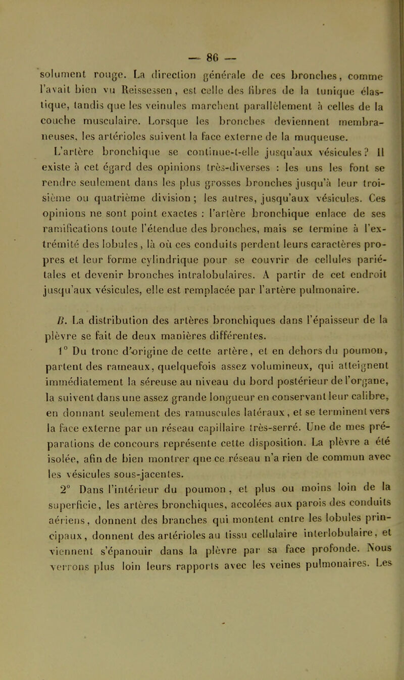 - 80 — solument rouge. La direction générale de ces broncljes, comme l'avait bien vu Reissessen, est celle des libres de la tunique élas- tique, tandis que les veinules marchent parallèlement à celles de la couche musculaire. Lorsque les bronches deviennent membra- neuses, les artérioles suivent la l'ace externe de la muqueuse. L'artère bronchique se continue-l-elle jusqu'aux vésicules? li existe à cet égard des opinions très-diverses : les uns les font se rendre seulement dans les plus grosses bronches jusqu'à leur troi- sième ou quatrième division ; les autres, jusqu'aux vésicules. Ces opinions ne sont point exactes : l'artère bronchique enlace de ses ramifications toute l'étendue des bronches, mais se termine à l'ex- trémité des lobules, là où ces conduits perdent leurs caractères pro- pres et leur l'orme cylindrique pour se couvrir de cellules parié- tales et devenir bronches intralobulaires. À partir de cet endroit jusqu'aux vésicules, elle est remplacée par l'artère pulmonaire. IL La distribution des artères bronchiques dans l'épaisseur de la plèvre se fait de deux manières différentes. 1° Du tronc d'origine de celte artère, et en dehors du poumon, parlent des rameaux, quelquefois assez volumineux, qui atteignent immédiatement la séreuse au niveau du bord postérieur de l'organe, la suivent dans une assez grande longueur en conservant leur calibre, en donnant seulement des rarnuscules latéraux, et se terminent vers la face externe par un réseau capillaire très-serré. Une de mes pré- parations de concours représente celte disposition. La plèvre a été isolée, afin de bien montrer qne ce réseau n'a rien de commun avec les vésicules sous-jacenles. 2° Dans l'intérieur du poumon , et plus ou moins loin de la superficie, les artères bronchiques, accolées aux parois des conduits aériens, donnent des branches qui montent entre les lobules prin- cipaux, donnent des artérioles au tissu cellulaire inlerlobulaire, et viennent s'épanouir dans la plèvre par sa face profonde. Nous verrons plus loin leurs rapports avec les veines pulmonaires. Les