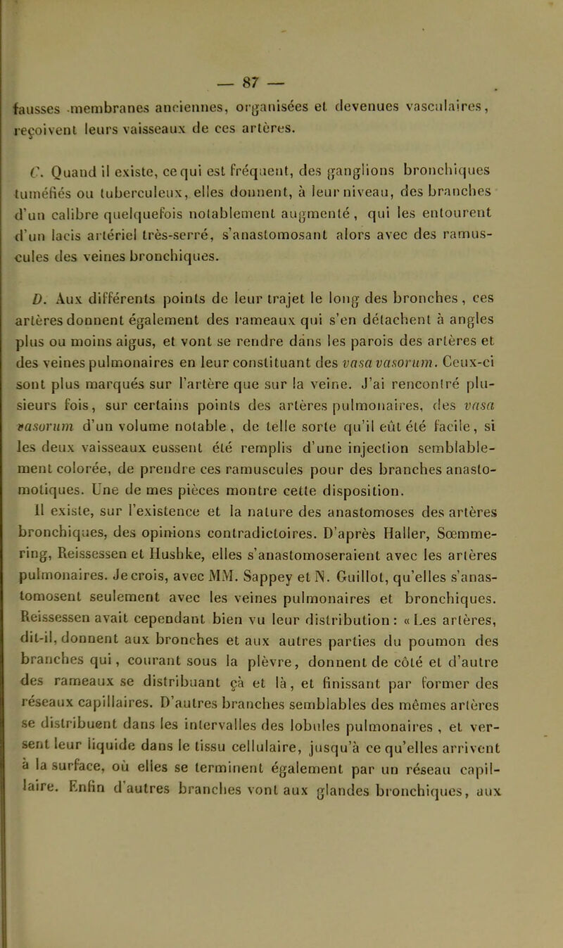 fausses membranes anciennes, organisées et. devenues vasculaires, reçoivent leurs vaisseaux de ces artères. C. Quand il existe, ce qui est fréquent, des ganglions bronchiques tuméfiés ou tuberculeux, elles donnent, à leur niveau, des branches d'un calibre quelquefois notablement augmenté, qui les entourent d'un lacis artériel très-serré, s'anaslomosant alors avec des ramus- cules des veines bronchiques. D. Aux différents points de leur trajet le long des bronches, ces artères donnent également des rameaux qui s'en détachent à angles plus ou moins aigus, et vont se rendre dans les parois des artères et des veines pulmonaires en leur constituant des vasavasorum. Ceux-ci sont plus marqués sur l'artère que sur la veine. J'ai rencontré plu- sieurs fois, sur certains points des artères pulmonaires, des vasa vasurum d'un volume notable, de telle sorte qu'il eût été facile, si les deux vaisseaux eussent été remplis d'une injection semblable- ment colorée, de prendre ces ramuscules pour des branches anasto- motiques. Une de mes pièces montre cette disposition. 11 existe, sur l'existence et la nature des anastomoses des artères bronchiques, des opinions contradictoires. D'après Haller, Sœmme- ring, Reissessen et Hushke, elles s'anastomoseraient avec les artères pulmonaires. Je crois, avec MM. Sappey etïS. Guillot, qu'elles s'anas- tomosent seulement avec les veines pulmonaires et bronchiques. Reissessen avait cependant bien vu leur distribution: «Les artères, dit-il, donnent aux bronches et aux autres parties du poumon des branches qui, courant sous la plèvre, donnent de côté et d'autre des rameaux se distribuant çà et là, et finissant par former des réseaux capillaires. D'autres branches semblables des mêmes artères se distribuent dans les intervalles des lobules pulmonaires , et ver- sent leur iiquide dans le tissu cellulaire, jusqu'à ce qu'elles arrivent à la surface, où elles se terminent également par un réseau capil- laire. Enfin d'autres branches vont aux glandes bronchiques, aux