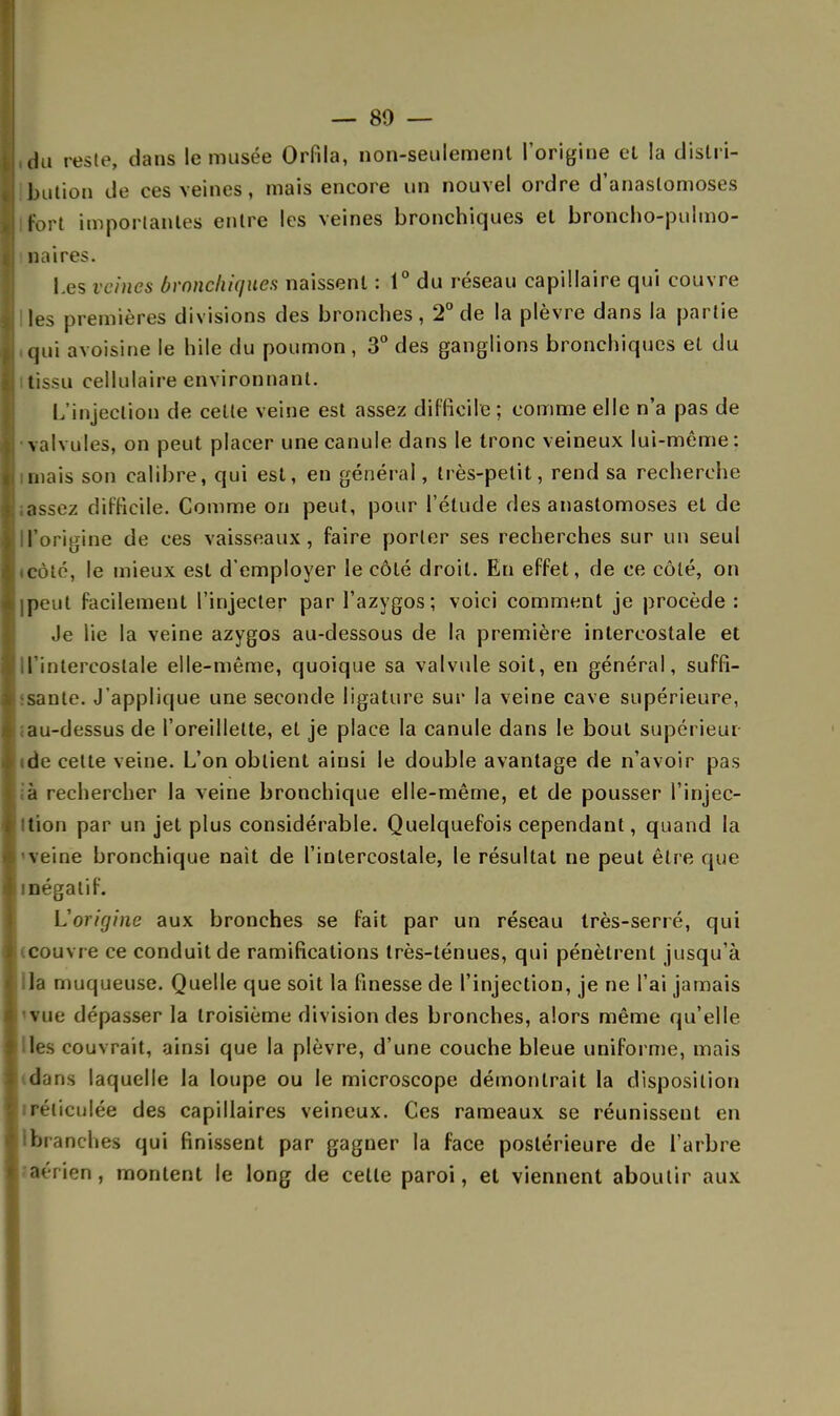 — 80 — du reste, dans le musée Orfila, non-seulement l'origine et la distri- bution de ces veines, mais encore un nouvel ordre d'anastomoses fort importantes entre les veines bronchiques et broncho-pulmo- naires. Les veines bronchiques naissent : 1° du réseau capillaire qui couvre les premières divisions des bronches, 2° de la plèvre dans la partie qui avoisine le hile du poumon, 3° des ganglions bronchiques et du tissu cellulaire environnant. L'injection de celle veine est assez difficile ; comme elle n'a pas de valvules, on peut placer une canule dans le tronc veineux lui-môme: mais son calibre, qui est, en général, très-petit, rend sa recherche assez difficile. Comme on peut, pour l'étude des anastomoses et de ll'origine de ces vaisseaux, faire porter ses recherches sur un seul côté, le mieux est d'employer le côté droit. En effet, de ce côté, on meut facilement l'injecter par l'azygos ; voici comment je procède : Je lie la veine azygos au-dessous de la première intercostale et J'intercoslale elle-même, quoique sa valvule soit, en général, suffi- sante. J'applique une seconde ligature sur la veine cave supérieure, iau-dessus de l'oreillette, et je place la canule dans le bout supérieur ide celte veine. L'on obtient ainsi le double avantage de n'avoir pas ;à rechercher la veine bronchique elle-même, et de pousser l'injec- ition par un jet plus considérable. Quelquefois cependant, quand la veine bronchique naît de l'intercostale, le résultat ne peut être que négatif. L'origine aux bronches se fait par un réseau très-serré, qui couvr e ce conduit de ramifications très-ténues, qui pénètrent jusqu'à la muqueuse. Quelle que soit la finesse de l'injection, je ne l'ai jamais vue dépasser la troisième division des bronches, alors même qu'elle les couvrait, ainsi que la plèvre, d'une couche bleue uniforme, mais dans laquelle la loupe ou le microscope démontrait la disposition réticulée des capillaires veineux. Ces rameaux se réunissent en Ibranches qui finissent par gagner la face postérieure de l'arbre aérien, montent le long de celle paroi, et viennent aboutir aux