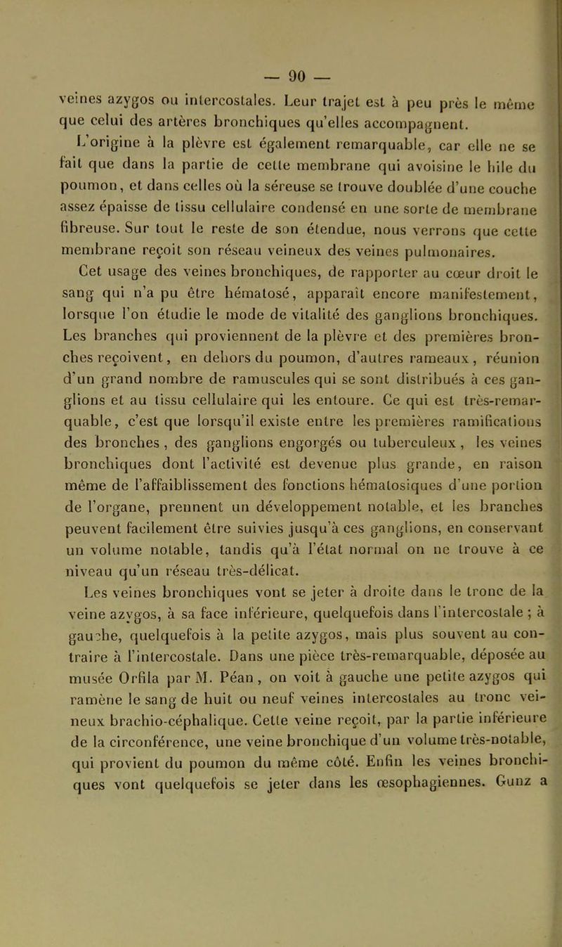 veines azygos ou intercostales. Leur trajet est à peu près le même que celui des artères bronchiques qu'elles accompagnent. L'origine à la plèvre est également remarquable, car elle ne se fait que dans la partie de celle membrane qui avois'me le liile du poumon, et dans celles où la séreuse se trouve doublée d'une couche assez épaisse de tissu cellulaire condensé en une sorte de membrane fibreuse. Sur tout le reste de son étendue, nous verrons que celle membrane reçoit son réseau veineux des veines pulmonaires. Cet usage des veines bronchiques, de rapporter au cœur droit le sang qui n'a pu être hématose, apparaît encore manifestement, lorsque l'on étudie le mode de vitalité des ganglions bronchiques. Les branches qui proviennent de la plèvre et des premières bron- ches reçoivent, en dehors du poumon, d'autres rameaux, réunion d'un grand nombre de ramuscules qui se sont distribués à ces gan- glions et au tissu cellulaire qui les entoure. Ce qui est très-remar- quable, c'est que lorsqu'il existe entre les premières ramifications des bronches , des ganglions engorgés ou tuberculeux , les veines bronchiques dont l'activité est devenue plus grande, en raison même de l'affaiblissement des fonctions hémalosiques d'une portion de l'organe, prennent un développement notable, et les branches peuvent facilement être suivies jusqu'à ces ganglions, en conservant un volume notable, taudis qu'à l'état normal on ne trouve à ce niveau qu'un réseau très-délicat. Les veines bronchiques vont se jeter à droite dans le tronc de la veine azygos, à sa face intérieure, quelquefois dans l'intercostale ; à gauche, quelquefois à la petite azygos, mais plus souvent au con- traire à l'intercostale. Dans une pièce très-remarquable, déposée au musée Orfila par M. Péan, on voit à gauche une petite azygos qui ramène le sang de huit ou neuf veines intercostales au tronc vei- neux brachio-céphalique. Cette veine reçoit, par la partie inférieure de la circonférence, une veine bronchique d'un volume très-notable, qui provient du poumon du même côté. Enfin les veines bronchi- ques vont quelquefois se jeter dans les œsophagiennes. Gunz a